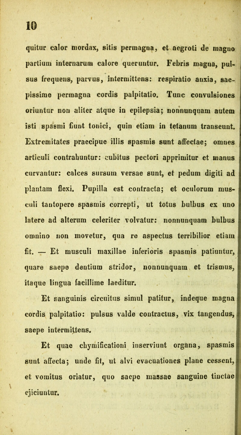 quitur calor mordax, sitis permagna, et aegroti de magno partium internarum calore queruntur* Febris magna, pul- sus frequens, parvus, intermittens: respiratio anxia, sae- pissime permagna cordis palpitatio* Tunc convulsiones oriuntur non aliter atque in epilepsia; nonnunquam autem isti spasmi fiunt tonici, quin etiam in tetanum transeunt* j Extremitates praecipue illis spasmis sunt affectae; omnes articuli contrahuntur: cubitus pectori apprimitur et manus i curvantur: calces sursum versae sunt, et pedum digiti ad plantam flexi. Pupilla est contracta; et oculorum mus- culi tantopere spasmis correpti, ut totus bulbus ex uno latere ad alterum celeriter volvatur: nonnunquam bulbus omnino non movetur, qua re aspectus terribilior etiam fit. — Et musculi maxillae inferioris spasmis patiuntur, quare saepe dentium stridor, nonnunquam et trismus, itaque lingua facillime laeditur. Et sanguinis circuitus simul patitur, indeque magna cordis palpitatio: pulsus valde contractus, vix tangendus,, saepe intermittens. Et quae chymificationi inserviunt organa, spasmis i sunt affecta; unde fit, ut alvi evacuationes plane cessent,j et vomitus oriatur, quo saepe massae sanguine tinctae \ ejiciuntur.