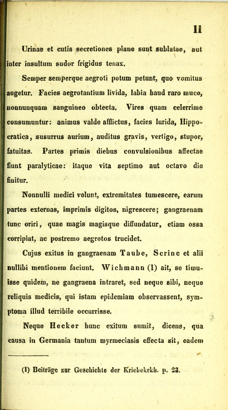 Urinae et cutis secretiones plane sunt sublatae, aut inter insultum sudor frigidus tenax. Semper semperque aegroti potum petunt, quo vomitus augetur. Facies aegrotantium livida, labia haud raro muco, nonnunquam sanguineo obtecta. Vires quam celerrime consumuntur: animus valde afflictus, facies lurida, Hippo- cratica, susurrus aurium, auditus gravis, vertigo, stupor, fatuitas. Partes primis diebus convulsionibus affectae fiunt paralyticae: itaque vita septimo aut octavo die finitur. Nonnulli medici volunt, extremitates tumescere, earum partes externas, imprimis digitos, nigrescere; gangraenam tunc oriri, quae magis magisque diffundatur, etiam ossa corripiat, ac postremo aegrotos trucidet. Cujus exitus in gangraenam Taube, Scrinc et alii nullibi mentionem faciunt. Wichmann (1) ait, se timu- isse quidem, ne gangraena intraret, sed neque sibi, neque reliquis medicis, qui istam epidemiam observassent, sym- ptoma illud terribile occurrisse. Neque Hecker hunc exitum sumit, dicens, qua causa in Germania tantum myrmeciasis effecta sit, eadem (1) Beitrage zur Geschichte der Kriebekrkh. p. 23.