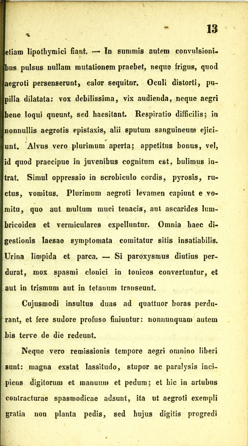 etiam lipothymici fiant. *— In summis autem convulsioni- bus pulsus nullam mutationem praebet, neque frigus, quod aegroti persenserunt* calor sequitnr. Oculi distorti, pu- pilla dilatata: vox debilissima, vix audienda, neque aegri bene loqui queunt, sed haesitant. Respiratio difficilis; in nonnullis aegrotis epistaxis, alii sputum sanguineum ejici- ) unt. Alvus vero plurimum aperta; appetitus bonus, vel, 'id quod praecipue in juvenibus cognitum est, bulirnus in- trat. Simul oppressio in scrobiculo cordis, pyrosis, ru- ctus, vomitus. Plurimum aegroti levamen capiunt e vo- mitu, quo aut multum muci tenacis, aut ascarides lum- bricoides et vermiculares expelluntur. Omnia haec di- gestionis laesae symptomata comitatur sitis insatiabilis. Urina limpida et parca. — Si paroxysmus diutius per- durat, mox spasmi clonici in tonicos convertuntur, et aut in trismum aut in tetanum transeunt. Cujusmodi insultus duas ad quattuor horas perdu- rant, et fere sudore profuso finiuntur: nonnunquam autem his terve de die redeunt. Neque vero remissionis tempore aegri omnino liberi sunt: magna exstat lassitudo, stupor ac paralysis inci- piens digitorum et manuum et pedum; et hic in artubus contracturae spasmodicae adsunt, ita ut aegroti exempli gratia non planta pedis, sed hujus digitis progredi