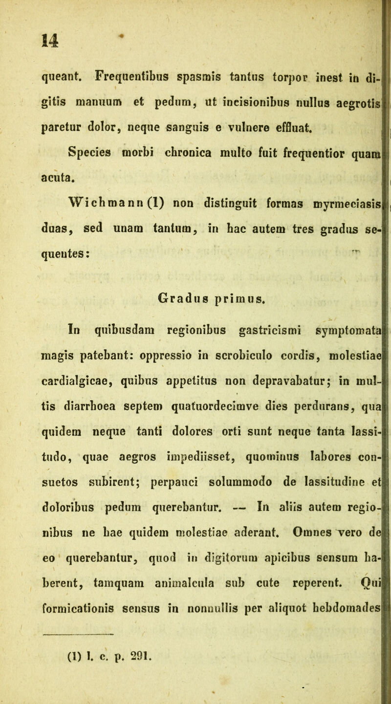 queant. Frequentibus spasmis tantus torpor inest in di- gitis manuum et pedum, ut incisionibus nullus aegrotis! paretur dolor, neque sanguis e vulnere effluat. Species morbi chronica multo fuit frequentior quam acuta. Wichmann(l) non distinguit formas myrmeciasis duas, sed unam tantum, in hac autem tres gradus se- quentes : Gradus primus. In quibusdam regionibus gastricismi symptomata magis patebant: oppressio in scrobiculo cordis, molestiae cardialgicae, quibus appetitus non depravabatur; in mul- tis diarrhoea septem quafuordecimve dies perdurans, qua quidem neque tanti dolores orti sunt neque tanta lassi- tudo, quae aegros impediisset, quominus labores con- suetos subirent; perpauci solummodo de lassitudine et doloribus pedum querebantur. — In aliis autem regio-j nibus ne bae quidem molestiae aderant. Omnes Tero de eo querebantur, quod in digitorum apicibus sensum ha- berent, tamquam animalcula sub cute reperent. Oui formicationis sensus in nonnullis per aliquot hebdomades