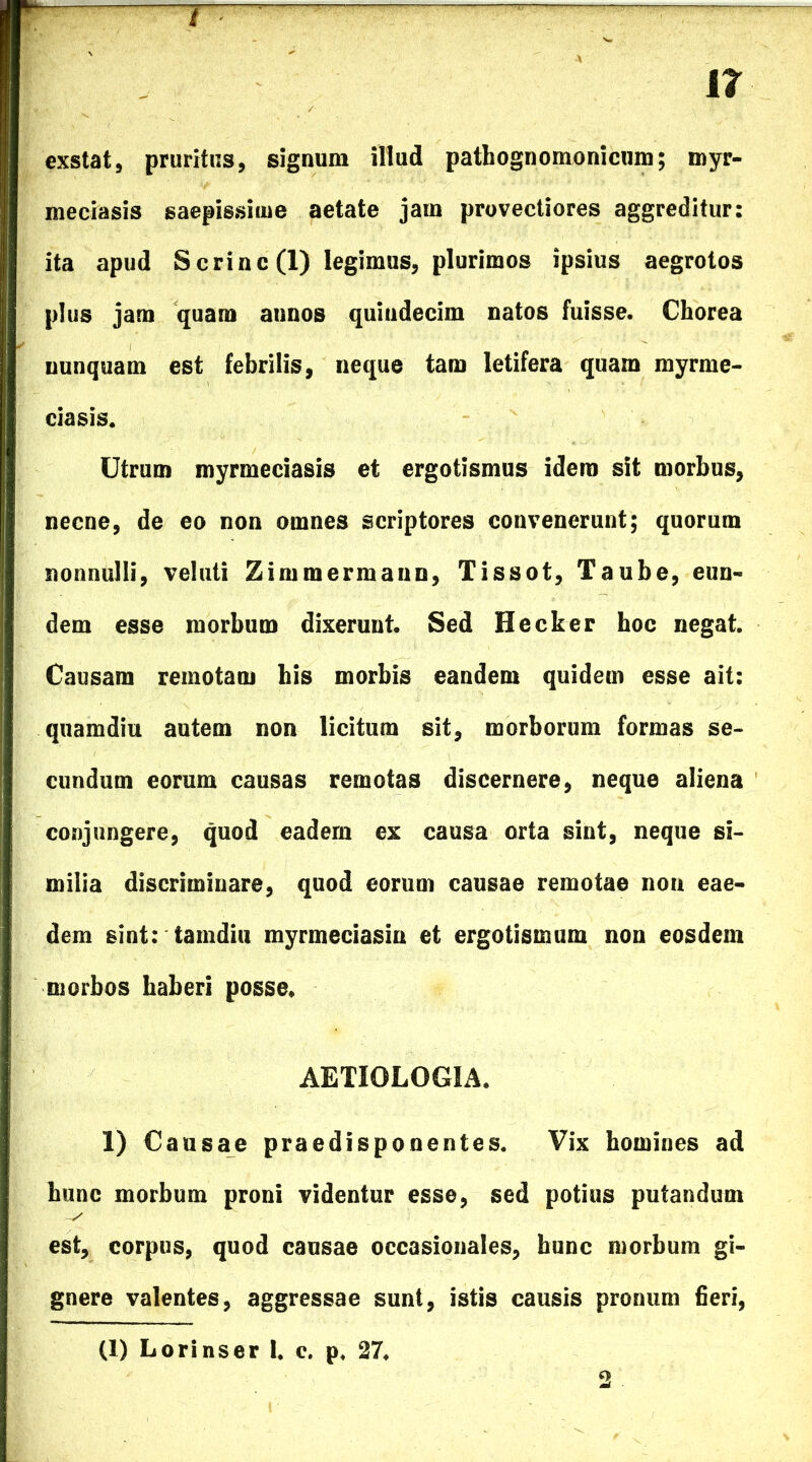 it r r- . exstat, pruritus, signum illud pathognomonicum; myr- meciasis saepissime aetate jam provectiores aggreditur: ita apud Scrinc (1) legimus, plurimos ipsius aegrotos plus jam quam annos quindecim natos fuisse. Chorea nunquam est febrilis, neque tam letifera quam myrme- ciasis. Utrum myrmeciasis et ergotismus idera sit morbus, necne, de eo non omnes scriptores convenerunt; quorum nonnulli, veluti Zimmermann, Tissot, Taube, eun- dem esse morbum dixerunt. Sed Hecker hoc negat. Causam remotam his morbis eandem quidem esse ait: quamdiu autem non licitum sit, morborum formas se- cundum eorum causas remotas discernere, neque aliena conjungere, quod eadem ex causa orta sint, neque si- milia discriminare, quod eorum causae remotae non eae- dem sint: tamdiu myrmeciasin et ergotisimim non eosdem morbos haberi posse* AETIOLOGIA. 1) Causae praedisponentes. Vix homines ad hunc morbum proni videntur esse, sed potius putandum est, corpus, quod causae occasionales, hunc morbum gi- gnere valentes, aggressae sunt, istis causis pronum fieri, (I) Lorinser I, e. p. 27.