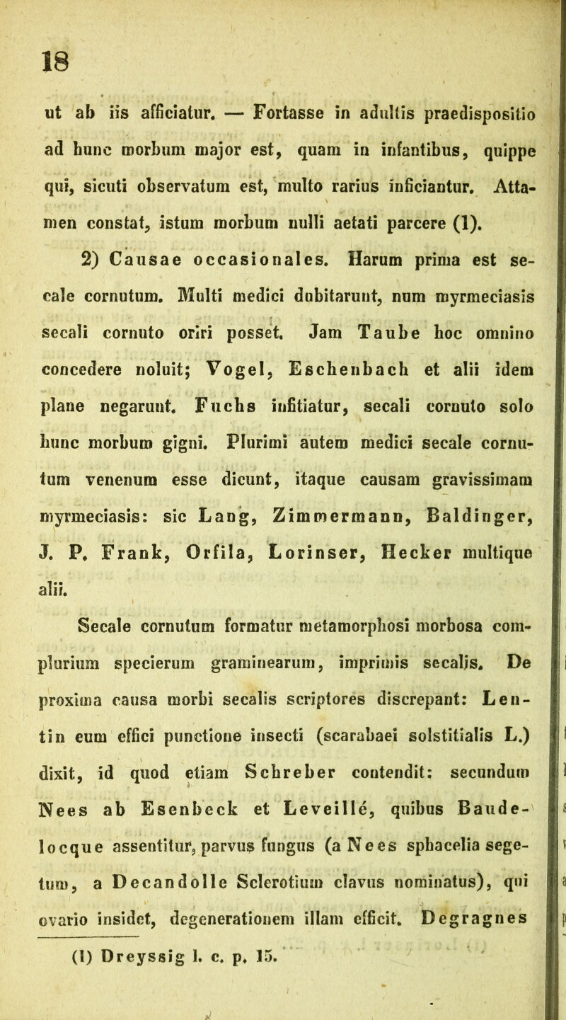 ut ab iis afficiatur. — Fortasse in adultis praedispositio ad hunc morbum major est, quam in infantibus, quippe qui, sicuti observatum est, multo rarius inficiantur. Atta- men constat, istum morbum nulli aetati parcere (1). 2) Causae occasionales. Harum prima est se- cale cornutum. Multi medici dubitarunt, num myrmeciasis secali cornuto oriri posset. Jam Taube hoc omnino concedere noluit; Vogel, Eschenbach et alii idem plane negarunt. Fuchs infitiatur, secali cornuto solo hunc morbum gigni. Plurimi autem medici secale cornu- tum venenum esse dicunt, itaque causam gravissimam myrmeciasis: sic Lang, Zimmermann, Baldinger, J. P. Frank, Orfila, Lorinser, Hecker multique alii. Secale cornutum formatur metamorphosi morbosa com- plurium specierum graminearum, imprimis secalis. De proxima causa morbi secalis scriptores discrepant: Len- ti n eum effici punctione insecti (scarabaei solstitialis L.) dixit, id quod etiam Scbreber contendit: secundum Nees ab Esenbeck et Leveille, quibus Baude- locque assentitur, parvus fungus (aNees sphacelia sege- tum, a Decandolle Sclerotium clavus nominatus), qni ovario insidet, degenerationem illam efficit. Degragnes