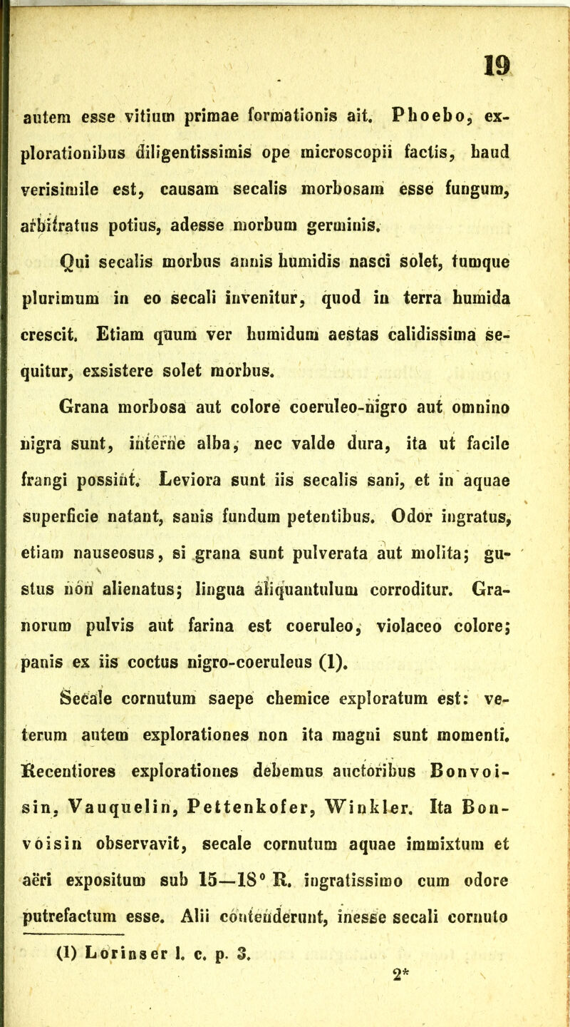 autem esse vitium primae formationis ait. Phoebo, ex- plorationibus diligentissimis ope microscopii factis, haud verisimile est, causam secalis morbosam esse fungum, afbifratus potius, adesse morbum germinis. Qui secalis morbus annis humidis nasci solet, tumque plurimum in eo secali invenitur, quod in terra humida crescit. Etiam quum ver humidum aestas calidissima se- quitur, exsistere solet morbus. Grana morbosa aut colore coeruJeo-nigro aut omnino nigra sunt, interne alba, nec valde dura, ita ut facile frangi possint. Leviora sunt iis secalis sani, et in aquae superficie natant, sanis fundum petentibus. Odor ingratus, etiam nauseosus, si grana sunt pulverata aut molita; gu- stus non alienatus; lingua aliquantulum corroditur. Gra- norum pulvis aut farina est coeruleo, violaceo colore; panis ex iis coctus nigro-coeruleus (1). Secale cornutum saepe chemice exploratum est: ve- terum autem explorationes non ita magni sunt momenti. Recentiores explorationes debemus auctoribus Bonvoi- sin, Vauquelin, Pefctenkofer, Winkler. Ita Bon- v 6 is in observavit, secale cornutum aquae immixtum et aeri expositum sub 15—18° R. ingratissimo cum odore putrefactum esse. Alii contenderunt, inesse secali cornuto (1) Lorinser 1. c. p. 3. 2*