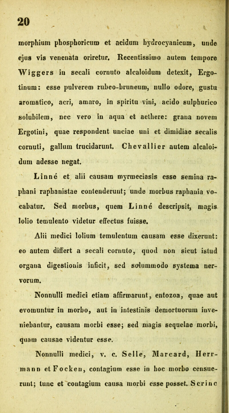 morphium phosphoricum et acidum bydrocyanicum, unde ejus vis venenata oriretur. Recentissimo autem tempore Wiggers iu secali cornuto alcaloidum detexit, Ergo- tinum: esse pulverem rubeo-bruneum, nullo odore, gustu aromatico, acri, amaro, in spiritu vini, acido sulphurico solubilem, nec vero in aqua et aethere: grana novem Ergotini, quae respondent unciae uni et dimidiae secalis cornuti, gallum trucidarunt. Chevallier autem alcaloi- dum adesse negat. Linne et alii causam myrmeciasis esse semina ra- phani rapbanistae contenderunt; unde morbus raphania vo- cabatur. Sed morbus, quem Linne descripsit, magis lolio temulento videtur effectus fuisse. Alii medici lolium temulentum causam esse dixerunt: eo autem differt a secali cornuto, quod non sicut istud organa digestionis inficit, sed solummodo systema ner- vorum. Nonnulli medici etiam affirmarunt, entozoa, quae aut evomuntur in morbo, aut in intestinis demortuorum inve- niebantur, causam morbi esse; sed magis sequelae morbi, quam causae videntur esse. Nonnulli medici, v. c. Selle, Marcard, Herr- mann etFocken, contagium esse in hoc morbo censue- runt; tunc et contagium causa morbi esse posset. Scr in c