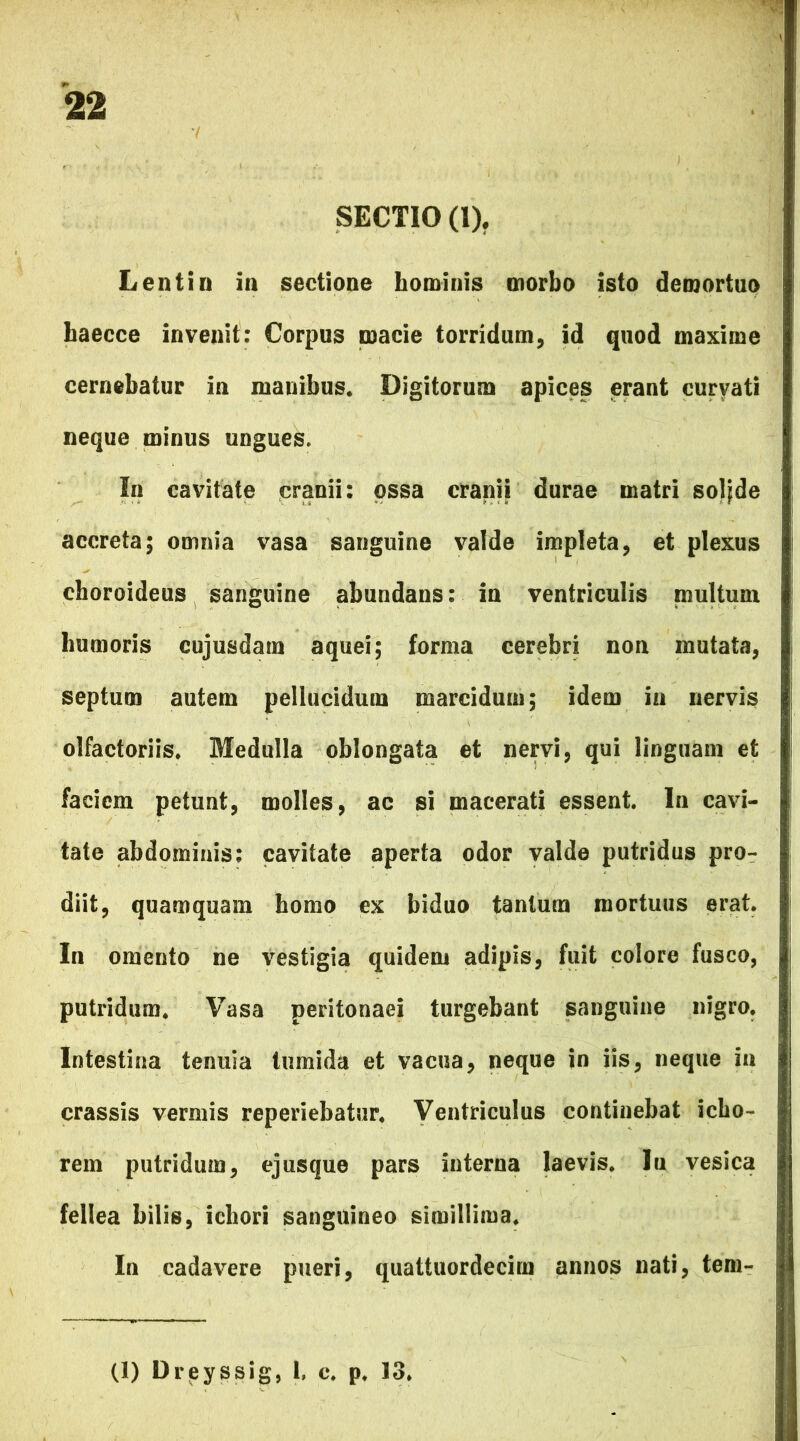 SECTIO (1). Lentin in sectione hominis morbo isto demortuo baecce invenit: Corpus macie torridum, id quod maxime cernebatur in manibus. Digitorum apices erant curvati neque minus ungues. In cavitate cranii: ossa cranii durae matri soljde accreta; omnia vasa sanguine valde impleta, et plexus choroideus sanguine abundans: in ventriculis multum lmmoris cujusdam aquei; forma cerebri non mutata, septum autem pellucidum marcidum; idem in nervis olfactoriis. Medulla oblongata et nervi, qui linguam et faciem petunt, molles, ac si macerati essent. In cavi- tate abdominis: cavitate aperta odor valde putridus pro- diit, quamquam homo ex biduo tantum mortuus erat. In omento ne vestigia quidem adipis, fuit colore fusco, putridum. Vasa peritonaei turgebant sanguine nigro. Intestina tenuia tumida et vacua, neque in iis, neque in crassis vermis reperiebatur. Ventriculus continebat icho- rem putridum, ejusque pars interna laevis. In vesica fellea bilis, ichori sanguineo simillima. In cadavere pueri, quattuordecim annos nati, tem-