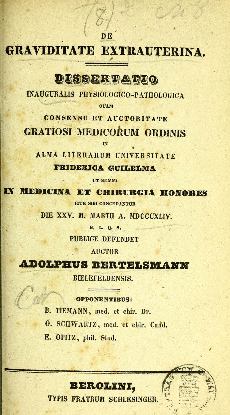 - ; - . / D’{r . .  ; DE GRAVIDITATE EXTRAUTERINA. IHAUGURALIS PHYSIOLOGICO-PATHOIOGICA QUAM CONSENSU ET AUCTORITATE GRATIOSI MEDICORUM ORDINIS IN * ALMA LITERARUM UNIVERSITATE FRIDEBICA GUIIiZUiBIA UT SUMMI EST MEDICINA ET CHIRURGIA HONORES BITE SIBI CONCEDANTUR DIE XXV. M. MARTII A. MDCCCXLIV. H. L. Q. S. PUBLICE DEFENDET AUCTOR ASOLPHVS BERTELSMANN BIELEFELDENSIS. OPPONENTIBUS: B. TIEMANN, med. et chir. Dr. 0. SCHWARTZ, med. et chir. Carfd. E. OPITZ, phil. Stud. BERO&im, TYPIS FRATRUM SCHLESINGER.