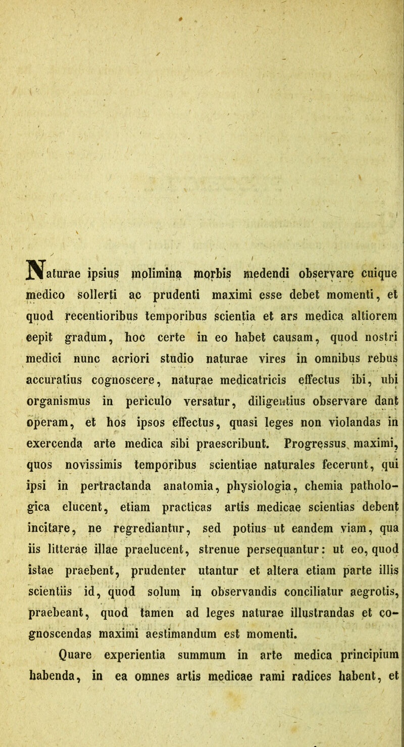 J^faturae ipsius jnolimina morbis medendi observare cuique medico sollerti ac prudenti maximi esse debet momenti, et quod recentioribus temporibus scientia et ars medica altiorem eepit gradum, hoc certe in eo habet causam, quod nostri medici nunc acriori studio naturae vires in omnibus rebus accuratius cognoscere, naturae medicatricis effectus ibi, ubi organismus in periculo versatur, diligentius observare dant operam, et hos ipsos effectus, quasi leges non violandas in exercenda arte medica sibi praescribunt. Progressus, maximi, quos novissimis temporibus scientiae naturales fecerunt, qui ipsi in pertractanda anatomia, physiologia, chemia patholo- gica elucent, etiam practicas artis medicae scientias debent incitare, ne regrediantur, sed potius ut eandem viam, qua iis litterae illae praelucent, strenue persequantur: ut eo, quod istae praebent, prudenter utantur et altera etiam parte illis scientiis id, quod solum iq observandis conciliatur aegrotis, praebeant, quod tamen ad leges naturae illustrandas et co- gnoscendas maximi aestimandum est momenti. Quare experientia summum in arte medica principium habenda, in ea omnes artis medicae rami radices habent, et