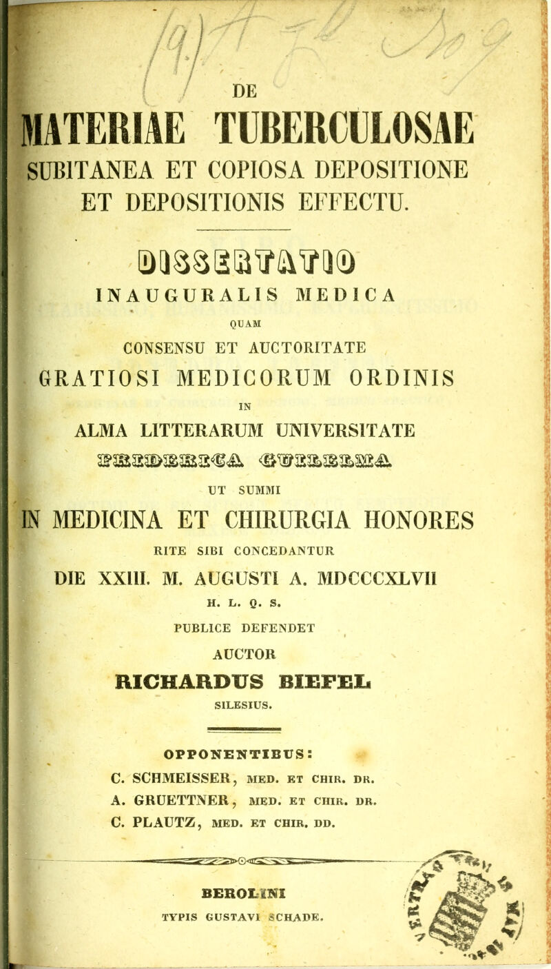 y/t MATERIAE TUBERCULOSAE SUBITANEA ET COPIOSA DEPOSITIONE ET DEPOSITIONIS EFFECTU. INAUGURALIS MEDICA QUAM CONSENSU ET AUCTORITATE GRATIOSI MEDICORUM ORDINIS IN ALMA LITTERARUM UNIVERSITATE <swaa>&a>a£<& UT SUMMI IN MEDICINA ET CHIRURGIA HONORES RITE SIBI CONCEDANTUR DIE XXI1L M. AUGUSTI A. MDCCCXLVII H. L. Q. S. PUBLICE DEFENDET AUCTOR RICHARDUS BIEFEXs SILESIUS. opponentibus: C. SCHMEISSER, med. et chir. dr. A. GRUETTNER, med. et ciiir. dr. C. PLAUTZ, MED. ET CHIR. DD. typis gustavi schadk.