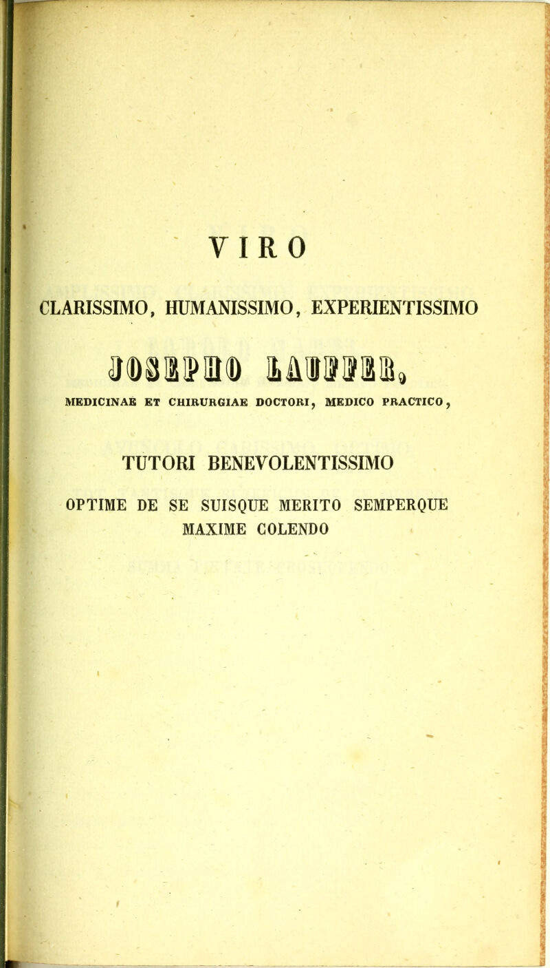 CLARISSIMO, HUMANISSIMO, EXPERIENTISSIMO M181M» MEDICINAE ET CHIRURGIAE DOCTORI, MEDICO PRACTICO, TUTORI BENEVOLENTISSIMO OPTIME DE SE SUISQUE MERITO SEMPERQUE MAXIME COLENDO f