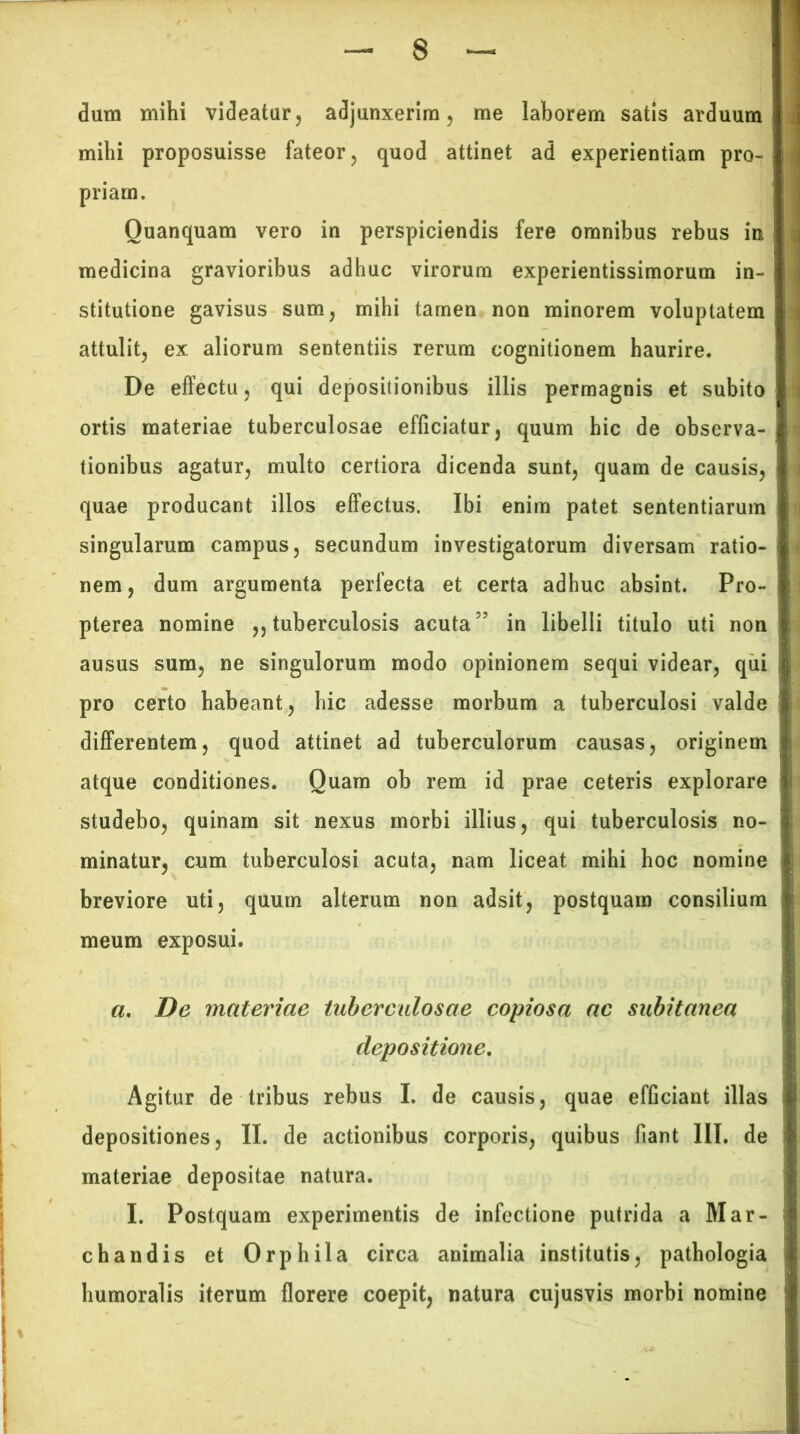 dum mihi videatur, adjunxerim, me laborem satis arduum mihi proposuisse fateor, quod attinet ad experientiam pro- priam. Ouanquam vero in perspiciendis fere omnibus rebus in medicina gravioribus adhuc virorum experientissimorum in- stitutione gavisus sum, mihi tamen non minorem voluptatem attulit, ex aliorum sententiis rerum cognitionem haurire. De effectu, qui depositionibus illis permagnis et subito ortis materiae tuberculosae efficiatur, quum hic de observa- tionibus agatur, multo certiora dicenda sunt, quam de causis, quae producant illos effectus. Ibi enim patet sententiarum singularum campus, secundum investigatorum diversam ratio- nem , dum argumenta perfecta et certa adhuc absint. Pro- pterea nomine ,, tuberculosis acuta5’ in libelli titulo uti non ausus sum, ne singulorum modo opinionem sequi videar, qui pro certo habeant, hic adesse morbum a tuberculosi valde differentem, quod attinet ad tuberculorum causas, originem atque conditiones. Quam ob rem id prae ceteris explorare studebo, quinam sit nexus morbi illius, qui tuberculosis no- minatur, cum tuberculosi acuta, nam liceat mihi hoc nomine breviore uti, quum alterum non adsit, postquam consilium meum exposui. a. De materiae tuberculosae copiosa ac subitanea depositione. Agitur de tribus rebus I. de causis, quae efficiant illas depositiones, II. de actionibus corporis, quibus fiant III. de materiae depositae natura. I. Postquam experimentis de infectione putrida a Mar- chandis et Orphila circa animalia institutis, pathologia humoralis iterum florere coepit, natura cujusvis morbi nomine