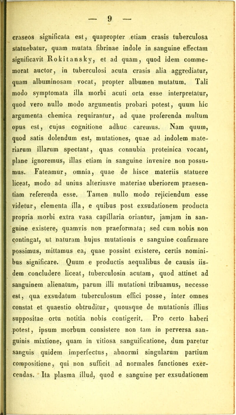 craseos significata est, quapropter etiam erasis tuberculosa statuebatur, quam mutata fibrinae indole in sanguine effectam significavit Rokitansky, et ad quam, quod idem comme- morat auctor, in tuberculosi acuta erasis alia aggrediatur, quam albuminosam vocat, propter albumen mutatum. Tali modo symptomata illa morbi acuti orta esse interpretatur, quod vero nullo modo argumentis probari potest, quum hic argumenta chemica requirantur, ad quae proferenda multum opus est, cujus cognitione adhuc caremus. Nam quum, quod satis dolendum est, mutationes, quae ad indolem mate- riarum illarum spectant, quas connubia proteinica vocant, plane ignoremus, illas etiam in sanguine invenire non possu- mus. Fateamur, omnia, quae de hisce materiis statuere liceat, modo ad unius alteriusve materiae uberiorem praesen- tiam referenda esse. Tamen nullo modo rejiciendum esse videtur, elementa illa, e quibus post exsudationem producta propria morbi extra vasa capillaria oriantur, jamjam in san- guine existere, quamvis non praeformata; sed cum nobis non contingat, ut naturam hujus mutationis e sanguine confirmare possimus, mittamus ea, quae possint existere, certis nomini- bus significare. Ouum e productis aequalibus de causis iis- dem concludere liceat, tuberculosin acutam, quod attinet ad sanguinem alienatum, parum illi mutationi tribuamus, necesse est, qua exsudatum tuberculosum effici posse, inter omnes constat et quaestio obtruditur, quousque de mutationis illius suppositae ortu notitia nobis contigerit. Pro certo haberi potest, ipsum morbum consistere non tam in perversa san- guinis mixtione, quam in vitiosa sanguificatione, dum paretur sanguis quidem imperfectus, abnormi singularum partium compositione, qui non sufficit ad normales functiones exer- cendas. Ita plasma illud, quod e sanguine per exsudationem