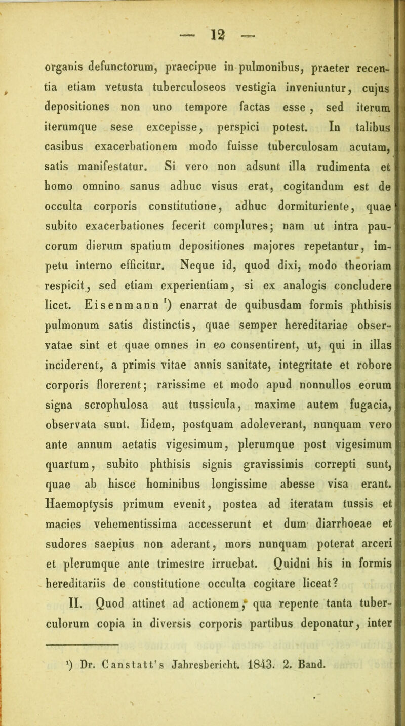 organis defunctorum, praecipue in pulmonibus, praeter recen- tia etiam vetusta tuberculoseos vestigia inveniuntur, cujus depositiones non uno tempore factas esse , sed iterum iterumque sese excepisse, perspici potest. In talibus casibus exacerbationem modo fuisse tuberculosam acutam, satis manifestatur. Si vero non adsunt illa rudimenta et homo omnino sanus adhuc visus erat, cogitandum est de occulta corporis constitutione, adhuc dormituriente, quae subito exacerbationes fecerit complures; nam ut intra pau- corum dierum spatium depositiones majores repetantur, im- petu interno efficitur. Neque id, quod dixi, modo theoriam respicit, sed etiam experientiam, si ex analogis concludere licet. Eisenmann *) enarrat de quibusdam formis phthisis pulmonum satis distinctis, quae semper hereditariae obser- vatae sint et quae omnes in eo consentirent, ut, qui in illas inciderent, a primis vitae annis sanitate, integritate et robore corporis florerent; rarissime et modo apud nonnullos eorum signa scrophulosa aut tussicula, maxime autem fugacia, observata sunt. Xidem, postquam adoleverant, nunquam vero ante annum aetatis vigesimum, plerumque post vigesimum quartum, subito phthisis signis gravissimis correpti sunt, quae ab hisce hominibus longissime abesse visa erant. Haemoptysis primum evenit, postea ad iteratam tussis et macies vehementissima accesserunt et dum diarrhoeae et sudores saepius non aderant, mors nunquam poterat arceri et plerumque ante trimestre irruebat. Quidni his in formis hereditariis de constitutione occulta cogitare liceat? II. Quod attinet ad actionem,*’ qua repente tanta tuber- culorum copia in diversis corporis partibus deponatur, inter ’) Dr. Canstatfs Jahresbericht. 1843. 2. Band.