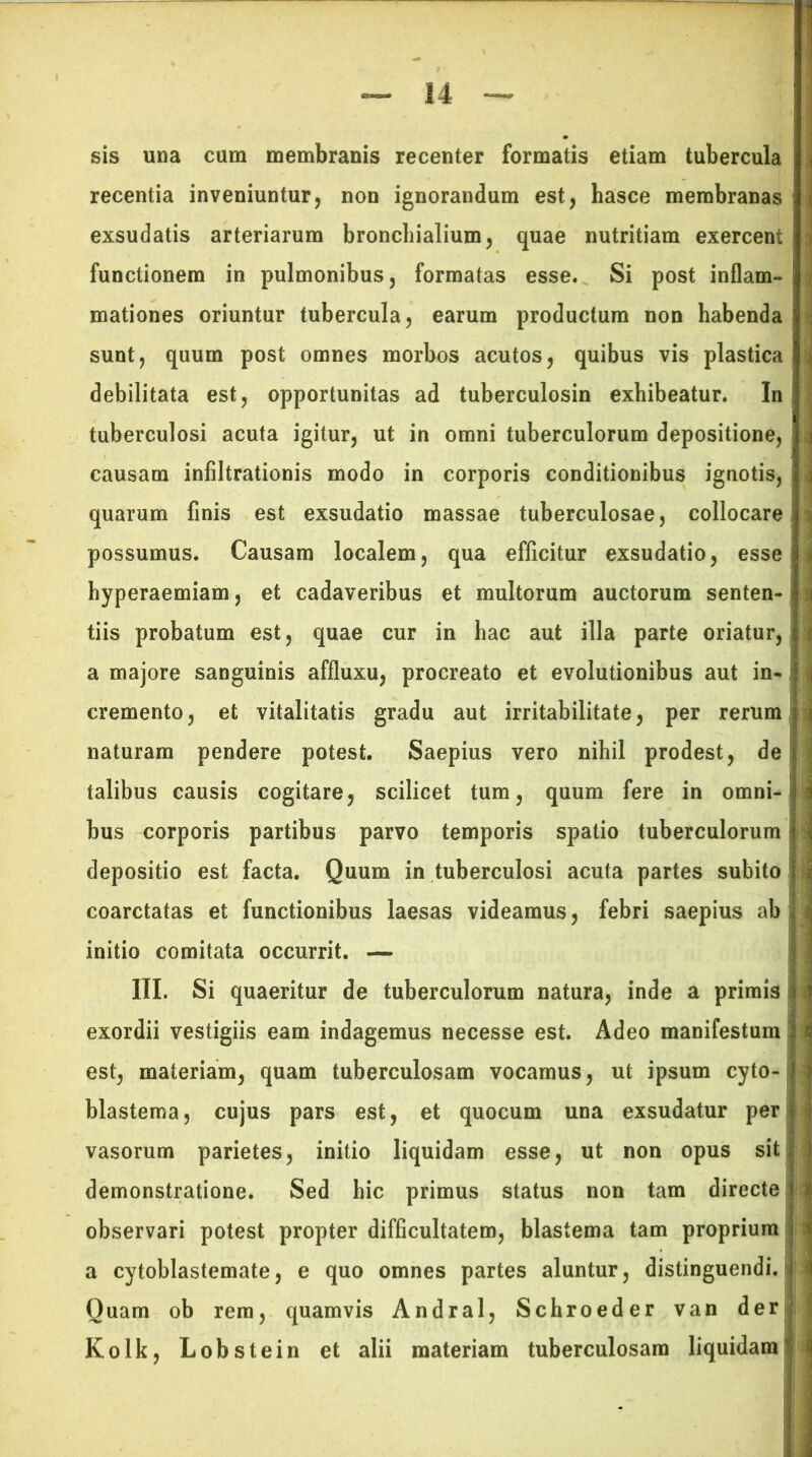 sis una cum membranis recenter formatis etiam tubercula recentia inveniuntur, non ignorandum est, hasce membranas exsudatis arteriarum bronchialium, quae nutritiam exercent ■« functionem in pulmonibus, formatas esse. Si post inflam- ' mationes oriuntur tubercula, earum productum non habenda sunt, quum post omnes morbos acutos, quibus vis plastica debilitata est, opportunitas ad tuberculosin exhibeatur. In tuberculosi acuta igitur, ut in omni tuberculorum depositione, causam infiltrationis modo in corporis conditionibus ignotis, quarum finis est exsudatio massae tuberculosae, collocare ; possumus. Causam localem, qua efficitur exsudatio, esse hyperaemiam, et cadaveribus et multorum auctorum senten-i j tiis probatum est, quae cur in hac aut illa parte oriatur, i a majore sanguinis affluxu, procreato et evolutionibus aut in- | | cremento, et vitalitatis gradu aut irritabilitate, per rerum naturam pendere potest. Saepius vero nihil prodest, de talibus causis cogitare, scilicet tum, quum fere in omni-m bus corporis partibus parvo temporis spatio tuberculorum jj depositio est facta. Quum in tuberculosi acuta partes subito i coarctatas et functionibus laesas videamus, febri saepius ab initio comitata occurrit. — III. Si quaeritur de tuberculorum natura, inde a primis i exordii vestigiis eam indagemus necesse est. Adeo manifestum est, materiam, quam tuberculosam vocamus, ut ipsum cyto- 1 blastema, cujus pars est, et quocum una exsudatur per vasorum parietes, initio liquidam esse, ut non opus sit demonstratione. Sed hic primus status non tam directe observari potest propter difficultatem, blastema tam proprium ij-.j a cytoblastemate, e quo omnes partes aluntur, distinguendi. Quam ob rem, quamvis Andral, Schroeder van der Kolk, Lobstein et alii materiam tuberculosam liquidam