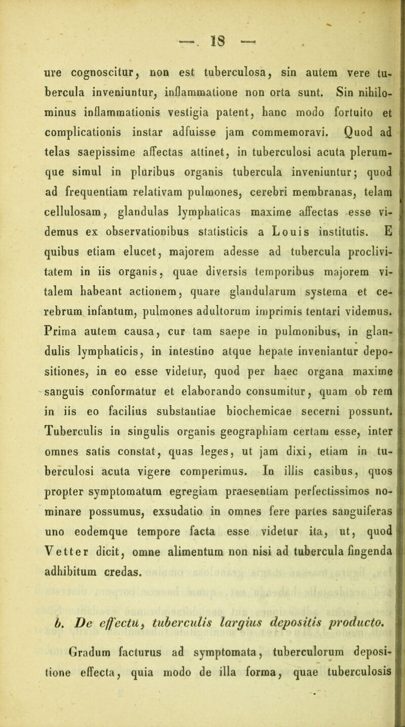 ure cognoscitur, non est tuberculosa, sin autem vere tu- bercula inveniuntur, inflammatione non orta sunt. Sin nihilo- minus inflammationis vestigia patent, hanc modo fortuito et complicationis instar adfuisse jam commemoravi. Quod ad j telas saepissime affectas attinet, in tuberculosi acuta plerum- que simul in pluribus organis tubercula inveniuntur; quod ad frequentiam relativam pulmones, cerebri membranas, telam cellulosam, glandulas lymphaticas maxime affectas esse vi- demus ex observationibus statisticis a Louis institutis. E quibus etiam elucet, majorem adesse ad tubercula proclivi- tatem in iis organis, quae diversis temporibus majorem vi- i talem habeant actionem, quare glandularum systema et ce- rebrum infantum, pulmones adultorum imprimis tentari videmus. Prima autem causa, cur tam saepe in pulmonibus, in glan- | dulis lymphaticis, in intestino atque hepate inveniantur depo- ; sitiones, in eo esse videtur, quod per haec organa maxime sanguis conformatur et elaborando consumitur, quam ob rem in iis eo facilius substantiae biochemicae secerni possunt. Tuberculis in singulis organis geographiam certam esse, inter j omnes satis constat, quas leges, ut jam dixi, etiam in tu- berculosi acuta vigere comperimus. In illis casibus, quos propter symptomatum egregiam praesentiam perfectissimos no- ! minare possumus, exsudatio in omnes fere partes sanguiferas uno eodemque tempore facta esse videtur ita, ut, quod Vetter dicit, omne alimentum non nisi ad tubercula fingenda adhibitum credas. b. De effectu*, tuberculis largius depositis producto. Gradum facturus ad symptomata, tuberculorum deposi-; tione effecta, quia modo de illa forma, quae tuberculosis