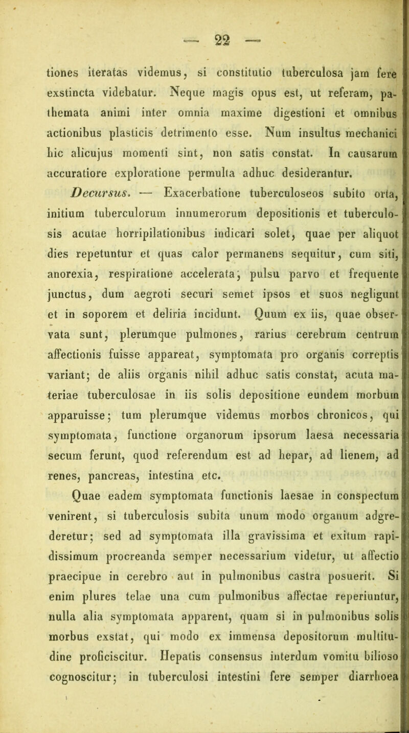 tiones iteratas videmus, si constitutio tuberculosa jam fere exstincta videbatur. Neque magis opus est, ut referam, pa- themata animi inter omnia maxime digestioni et omnibus actionibus plasticis detrimento esse. Num insultus mechanici hic alicujus momenti sint, non satis constat. In causarum accuratiore exploratione permulta adhuc desiderantur. Decursus. — Exacerbatione tuberculoseos subito orta, initium tuberculorum innumerorum depositionis et tuberculo- sis acutae horripilationibus indicari solet, quae per aliquot dies repetuntur et quas calor permanens sequitur, cum siti, anorexia, respiratione accelerataj pulsu parvo et frequente junctus, dum aegroti securi semet ipsos et suos negligunt et in soporem et deliria incidunt. Quum ex iis, quae obser- vata sunt, plerumque pulmones, rarius cerebrum centrum affectionis fuisse appareat, symptomata pro organis correptis variant; de aliis organis nihil adhuc satis constat, acuta ma- teriae tuberculosae in iis solis depositione eundem morbum apparuisse; tum plerumque videmus morbos chronicos, qui symptomata, functione organorum ipsorum laesa necessaria secum ferunt, quod referendum est ad hepar, ad lienem, ad renes, pancreas, intestina etc. Quae eadem symptomata functionis laesae in conspectura venirent, si tuberculosis subita unum modo organum adgre- deretur; sed ad symptomata illa gravissima et exitum rapi- dissimum procreanda semper necessarium videtur, ut affectio praecipue in cerebro aut in pulmonibus castra posuerit. Si enim plures telae una cum pulmonibus affectae reperiuntur, nulla alia symptomata apparent, quam si in pulmonibus solis morbus exstat, qui modo ex immensa depositorum multitu- dine proficiscitur. Hepatis consensus interdum vomitu bilioso cognoscitur; in tuberculosi intestini fere semper diarrhoea