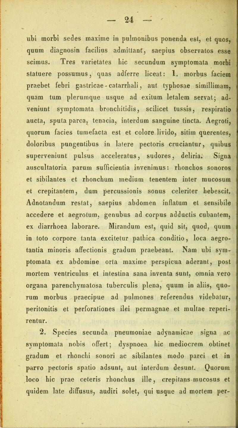 ubi morbi sedes maxime in pulmonibus ponenda est, et quos, quum diagnosin facilius admittant, saepius observatos esse scimus. Tres varietates hic secundum symptomata morbi statuere possumus, quas adferre liceat: 1. morbus faciem praebet febri gastricae-catarrhali, aut typhosae simillimam, quam tum plerumque usque ad exitum letalem servat; ad- veniunt symptomata bronchitidis, scilicet tussis, respiratio aucta, sputa parca, tenacia, interdum sanguine tincta. Aegroti, quorum facies tumefacta est et colore livido, sitim querentes, doloribus pungentibus in latere pectoris cruciantur, quibus superveniunt pulsus acceleratus, sudores, deliria. Signa auscultatoria parum sufficientia invenimus: rhonchos sonoros et sibilantes et rhonchum medium tenentem inter mucosum et crepitantem, dum percussionis sonus celeriter hebescit. Adnotandum restat, saepius abdomen inflatum et sensibile accedere et aegrotum, genubus ad corpus adductis cubantem, ex diarrhoea laborare. Mirandum est, quid sit, quod, quum in toto corpore tanta excitetur pathica conditio, loca aegro- tantia minoris affectionis gradum praebeant. Nam ubi sym- ptomata ex abdomine orta maxime perspicua aderant, post mortem ventriculus et intestina sana inventa sunt, omnia vero organa parenchymatosa tuberculis plena, quum in aliis, quo- rum morbus praecipue ad pulmones referendus videbatur, peritonitis et perforationes ilei permagnae et multae reperi- rentur. 2. Species secunda pneumoniae adynamicae signa ac symptomata nobis offert; dyspnoea hic mediocrem obtinet gradum et rhonchi sonori ac sibilantes modo parci et in parvo pectoris spatio adsunt, aut interdum desunt. Quorum loco hic prae ceteris rhonchus ille, crepitans mucosus et quidem late diffusus, audiri solet, qui usque ad mortem per-