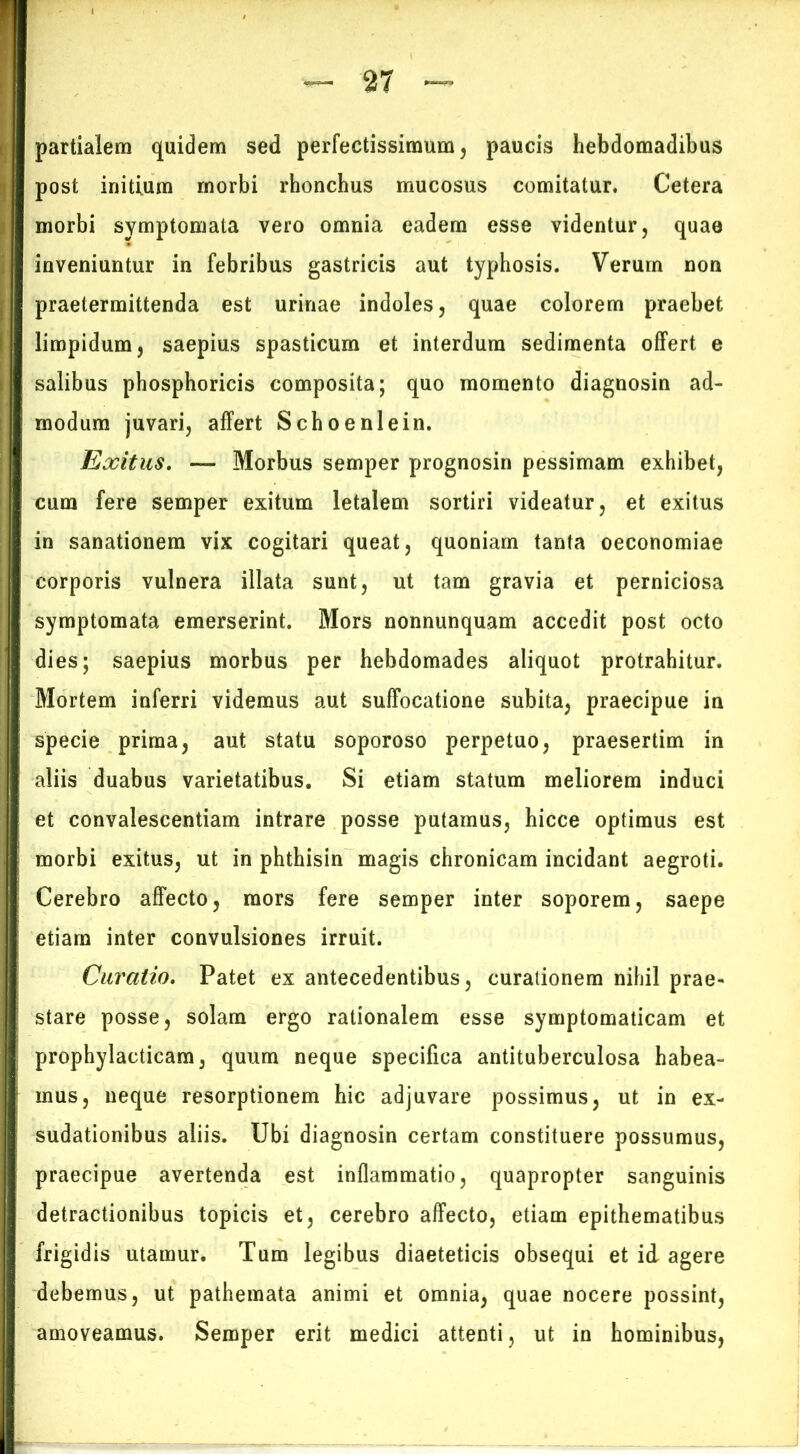 partialem quidem sed perfectissimum, paucis hebdomadibus post initium morbi rhonchus mucosus comitatur. Cetera morbi symptomata vero omnia eadem esse videntur, quae inveniuntur in febribus gastricis aut typhosis. Verum non praetermittenda est urinae indoles, quae colorem praebet limpidum, saepius spasticum et interdum sedimenta offert e salibus phosphoricis composita; quo momento diagnosin ad- modum juvari, affert Schoenlein. Exitus. — Morbus semper prognosin pessimam exhibet, cum fere semper exitum letalem sortiri videatur, et exitus in sanationem vix cogitari queat, quoniam tanta oeconomiae corporis vulnera illata sunt, ut tam gravia et perniciosa symptomata emerserint. Mors nonnunquam accedit post octo dies; saepius morbus per hebdomades aliquot protrahitur. Mortem inferri videmus aut suffocatione subita, praecipue in specie prima, aut statu soporoso perpetuo, praesertim in aliis duabus varietatibus. Si etiam statum meliorem induci et convalescentiam intrare posse putamus, hicce optimus est morbi exitus, ut in phthisin magis chronicam incidant aegroti. Cerebro affecto, mors fere semper inter soporem, saepe etiam inter convulsiones irruit. Curatio. Patet ex antecedentibus, curationem nihil prae- stare posse, solam ergo rationalem esse symptomaticam et prophylacticam, quum neque specifica antituberculosa habea- mus, neque resorptionem hic adjuvare possimus, ut in ex- sudationibus aliis. Ubi diagnosin certam constituere possumus, praecipue avertenda est inflammatio, quapropter sanguinis detractionibus topicis et, cerebro affecto, etiam epithematibus frigidis utamur. Tum legibus diaeteticis obsequi et id agere debemus, ut pathemata animi et omnia, quae nocere possint, amoveamus. Semper erit medici attenti, ut in hominibus,