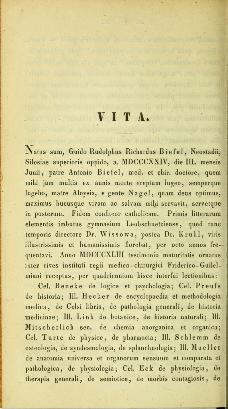VITA. Natus sum, Guido Rudolphus Richardus Biefel, Neostadii, Silesiae superioris oppido, a. MDCCCXXIV, die III. mensis Junii, patre Antonio Biefel, med. et chir. doctore, quem mihi jam multis ex annis morte ereptum lugeo, semperque lugebo, matre Aloysia, e gente Na gei, quam deus optimus, maximus hucusque vivam ac salvam mihi servavit, servetque in posterum. Fidem confiteor catholicam. Primis litterarum elementis imbutus gymnasium Leobschuetziense, quod tunc temporis directore Dr. Wissowa, postea Dr. Kruhl, viris illustrissimis et humanissimis florebat, per octo annos fre- quentavi. Anno MDCCCXLIII testimonio maturitatis ornatus inter cives instituti regii medico-chirurgici Friderico-Guilel- miani receptus, per quadriennium hisce interfui lectionibus: Cei. Beneke de logice et psychologia; Cei. Preufs de historia; 111. Hecker de encyclopaedia et methodologia medica, de Celsi libris, de pathologia generali, de historia medicinae; 111. Link de botanice, de historia naturali; 111. Mitscherlich sen. de chemia anorganica et organica; Cei. Turte de physice, de pharmacia; 111. Schlemm de osteologia, de syndesmologia, de splanchnologia; 111. Mueller de anatomia universa et organorum sensuum et comparata et pathologica, de physiologia; Cei. Eck de physiologia, de therapia generali, de semiotice, de morbis contagiosis, de