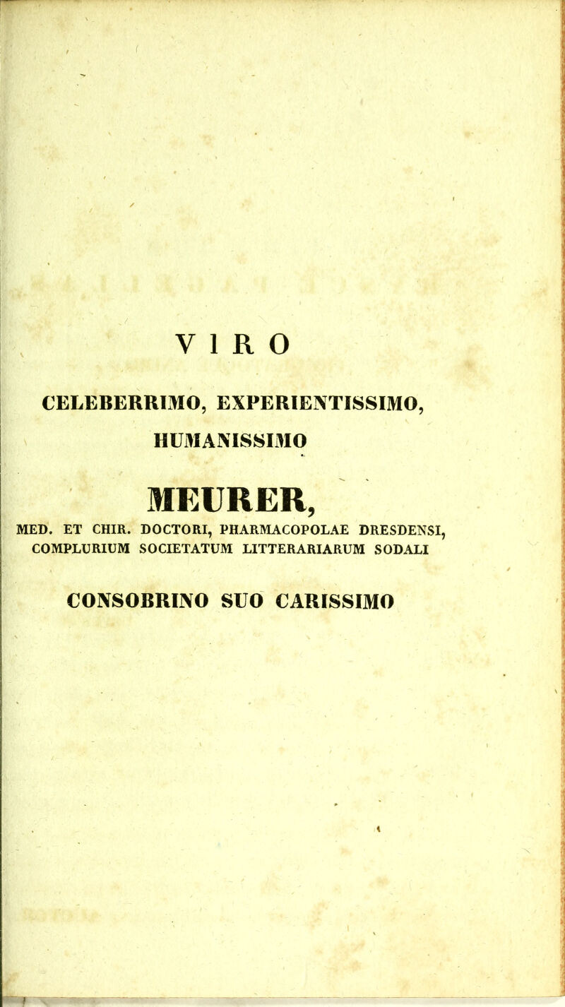 VIRO CELEBERRIMO, EXPERIE3XTISSIMO, HUMANISSIMO MEURER, MED. ET CHIR. DOCTORI, PHARMACOPOLAE DRESDENSI, COMPLURIUM SOCIETATUM LITTERARIARUM SODALI CONSOBRINO SUO CARISSIMO