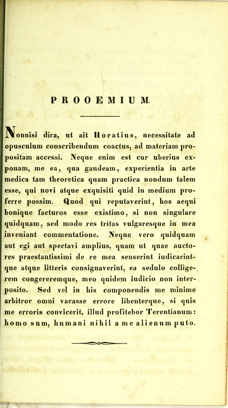 PROOEMIUM. j^onnisi dira, ut ait Horatius, necessitate ad opusculum conscribendum coactus, ad materiam pro- positam accessi. Neque enim est cur uberius ex- ponam, me ea, qua gaudeam, experientia in arte medica tam theoretica quam practica nondum talem esse, qui novi atque exquisiti quid in medium pro- ferre possim. Quod qui reputaverint, hos aequi bonique facturos esse existimo, si non singulare quidquam, sed modo res tritas vulgaresque in mea inveniant commentatione. Neque vero quidquam aut egi aut spectavi amplius, quam ut quae aucto- res praestantissimi de re mea senserint iudicariut- que atque litteris consignaverint, ea sedulo collige- rem congereremque, meo quidem iudicio non inter- posito. Sed vel in bis componendis me minime arbitror omni vacasse errore libenterque, si quis me erroris convicerit, illud profitebor Terentianum: homo sum, humani nihil a me alienum puto.