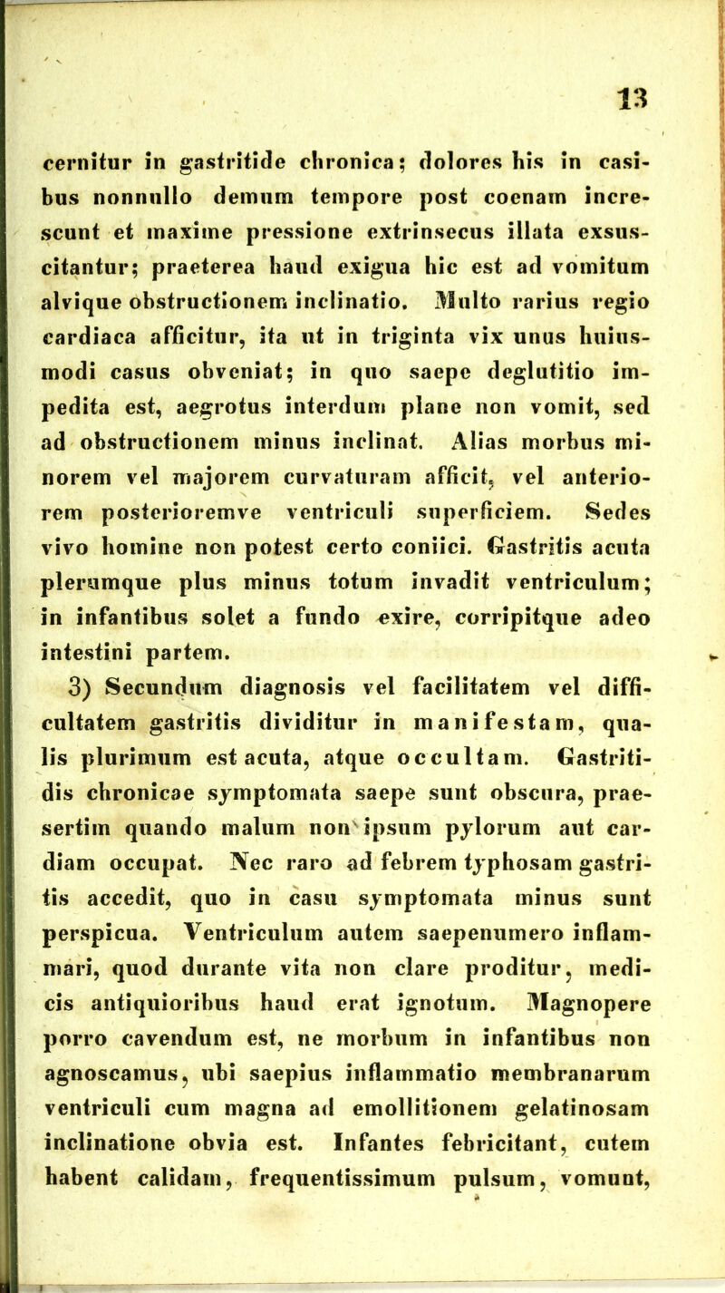 cernitur in gastritide chronica; dolores his in casi- bus nonnullo demum tempore post cocnam incre- scunt et maxime pressione extrinsecus illata exsus- citantur; praeterea haud exigua hic est ad vomitum alvique obstructionem inclinatio. Multo rarius regio cardiaca afficitur, ita ut in triginta vix unus huius- modi casus obveniat; in quo saepe deglutitio im- pedita est, aegrotus interdum plane non vomit, sed ad obstructionem minus inclinat, Alias morbus mi- norem vel majorem curvaturam afficit, vel anterio- rem posterioremve ventriculi superficiem. Sedes vivo homine non potest certo coniici. Gastritis acuta plerumque plus minus totum invadit ventriculum; in infantibus solet a fundo exire, corripitque adeo intestini partem. 3) Secundum diagnosis vel facilitatem vel diffi- cultatem gastritis dividitur in manifestam, qua- lis plurimum est acuta, atque occultam. Gastriti- dis chronicae symptomata saepe sunt obscura, prae- sertim quando malum non' ipsum pylorum aut car- diam occupat. Nec raro ad febrem typhosam gastri- tis accedit, quo in casu symptomata minus sunt perspicua. Ventriculum autem saepenumero inflam- mari, quod durante vita non clare proditur, medi- cis antiquioribus haud erat ignotum. Magnopere porro cavendum est, ne morbum in infantibus non agnoscamus, ubi saepius inflammatio membranarum ventriculi cum magna ad emollitSonem gelatinosam inclinatione obvia est. Infantes febricitant, cutem habent calidam, frequentissimum pulsum, vomunt,