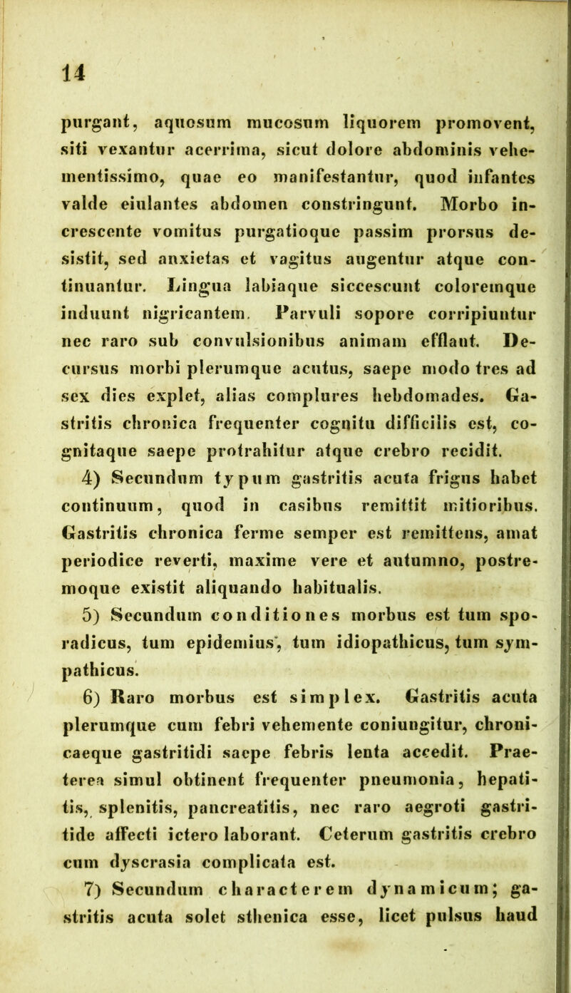 purgant, aquosum mucosum liquorem promovent, siti vexantur acerrima, sicut dolore abdominis vehe- inentissimo, quae eo manifestantur, quod infantes valde eiulantes abdomen constringunt. Morbo in- crescente vomitus purgatioque passim prorsus de- sistit, sed anxietas et vagitus augentur atque con- tinuantur. Lingua labiaque siccescunt coloremque induunt nigricantem. Parvuli sopore corripiuntur nec raro sub convulsionibus animam efflant. De- cursus morbi plerumque acutus, saepe modo tres ad sex dies explet, alias complures hebdomades. Ga- stritis chronica frequenter cognitu difficilis est, co- gnita que saepe protrahitur atque crebro recidit. 4) Secundum typum gastritis acuta frigus habet continuum, quod in casibus remittit mitioribus. Gastritis chronica ferme semper est remittens, amat periodice reverti, maxime vere et autumno, postre- moque existit aliquando habitualis. 5) Secundum conditiones morbus est tum spo- radicus, tum epidemius, tum idiopathicus, tum sym- pathicus. 6) Raro morbus est simplex. Gastritis acuta plerumque cum febri vehemente coniungitur, chroni- caeque gastritidi saepe febris lenta accedit. Prae- terea simul obtinent frequenter pneumonia, hepati- tis, splenitis, pancreatitis, nec raro aegroti gastri- tide atfecti ictero laborant. Ceterum gastritis crebro cum dyscrasia complicata est. 7) Secundum characterem dynamicum; ga- stritis acuta solet sthenica esse, licet pulsus haud