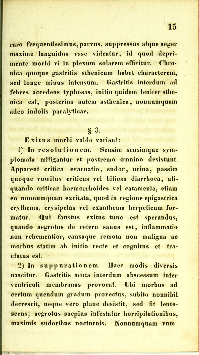 raro frequentissimus, parvus, suppressus atque aeger maxime languidus esse videatur, id quod depri- mente morbi vi in plexum solarem efficitur. Chro* nica quoque gastritis sthenicum habet characterem, sed longe minus intensum. Gastritis interdum ad febres abcedens typhosas, initio quidem leniter sthc- nica est, posterius autem asthenica, nonnumquam adeo indolis paralyticae. § 3. Exitus morbi valde variant: 1) In resolutionem. Sensim sensiinque sym- ptomata mitigantur et postremo omnino desistunt. Apparent critica evacuatio, sudor, urina, passim quoque vomitus criticus vel biliosa diarrhoea, ali- quando criticae haemorrhoides vel catamenia, etiam eo nonnumquam excitata, quod in regione epigastrica erythema, erysipelas vel exanthema herpeticum for- matur. Qui faustus exitus tunc est sperandus, quando aegrotus de cetero sanus est, inflammatio non vehementior, causaque remota non maligna ac morbus statim ab initio recte et cognitus et tra- ctatus est. 2) In suppurationem. Haec modis diversis nascitur. Gastritis acuta interdum abscessum inter ventriculi membranas provocat. Ubi morbus ad certum quendum gradum provectus, subito nonnihil decrescit, neque vero plane desistit, sed fit lente- scens; aegrotus saepius infestatur horripilationibus, maximis sudoribus nocturnis. Nonnumquam rum-