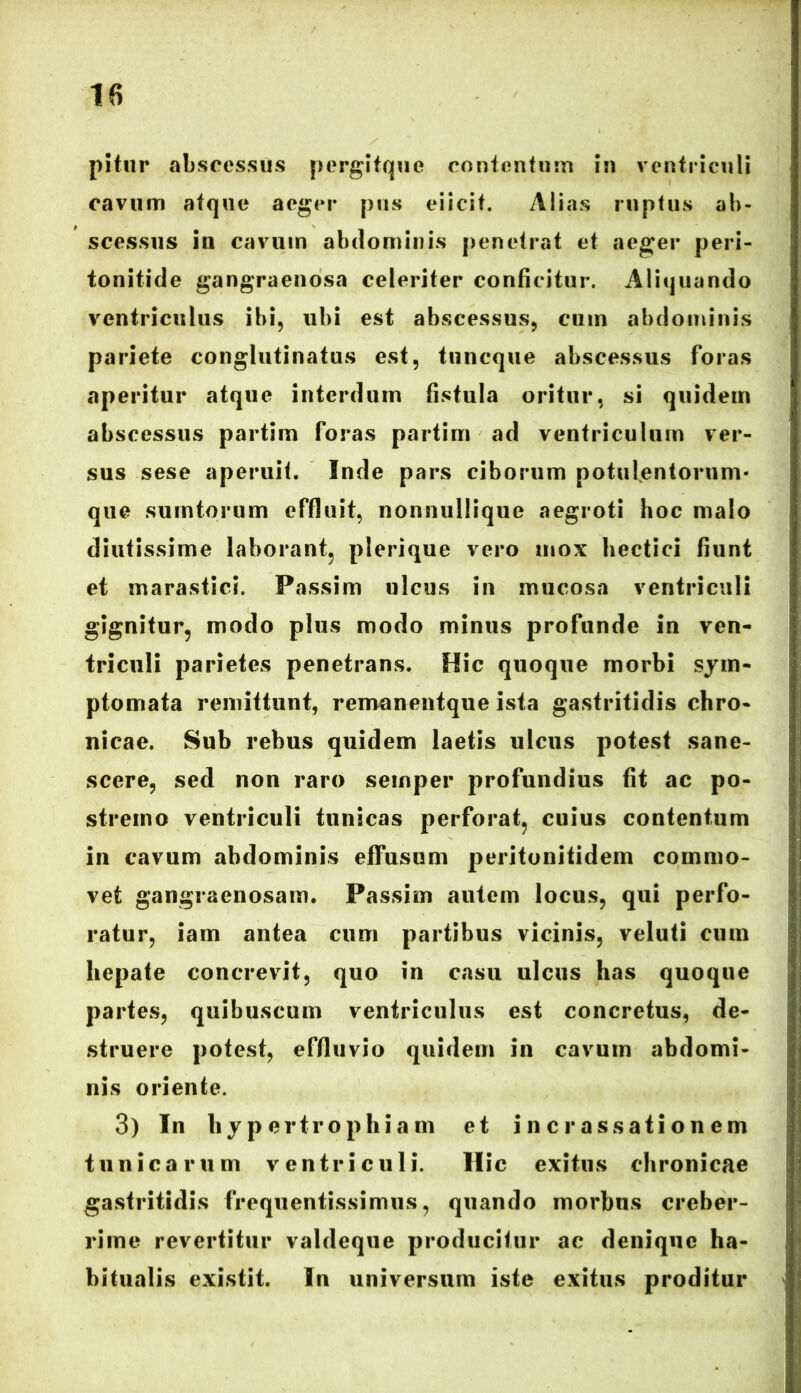 n pitur abscessus pergitque contentum in ventriculi cavum atque aeger pus eiicit. Alias ruptus ab- scessus in cavum abdominis penetrat et aeger peri- tonitide gangraenosa celeriter conficitur. Aliquando ventriculus ibi, ubi est abscessus, cum abdominis pariete conglutinatus est, tuncque abscessus foras aperitur atque interdum fistula oritur, si quidem abscessus partim foras partim ad ventriculum ver- sus sese aperuit. Inde pars ciborum potulentorum- que sumtorum effluit, nonnullique aegroti hoc malo diutissime laborant, plerique vero mox hectici fiunt et marastici. Passim ulcus in mucosa ventriculi gignitur, modo plus modo minus profunde in ven- triculi parietes penetrans. Hic quoque morbi sym- ptomata remittunt, remanentque ista gastritidis chro- nicae. Sub rebus quidem laetis ulcus potest sane- scere, sed non raro semper profundius fit ac po- stremo ventriculi tunicas perforat, cuius contentum in cavum abdominis elFusum peritonitidem commo- vet gangraenosam. Passim autem locus, qui perfo- ratur, iam antea cum partibus vicinis, veluti cum hepate concrevit, quo in casu ulcus has quoque partes, quibuscum ventriculus est concretus, de- struere potest, effluvio quidem in cavum abdomi- nis oriente. 3) In hypertrophiam et i n c r assati on em tunicarum ventriculi. Hic exitus chronicae gastritidis frequentissimus, quando morbus creber- rime revertitur valdeque producitur ac denique ha- bitualis existit. In universum iste exitus proditur