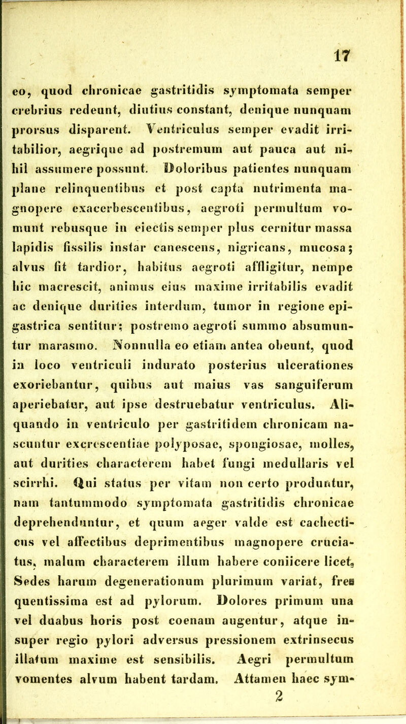 eo, quod chronicae gastritidis symptomata semper crebrius redeunt, diutius constant, denique nunquam prorsus disparent. Ventriculus semper evadit irri- tabilior, aegrique ad postremum aut pauca aut ni- hil assumere possunt. Doloribus patientes nunquam plane relinquentibus et post capta nutrimenta ma- gnopere exacerbescentibus, aegroti permultum vo- munt rebusque in eiectis semper plus cernitur massa lapidis fissilis instar canescens, nigricans, mucosa; alvus fit tardior, habitus aegroti affligitur, nempe hic macrescit, animus eius maxime irritabilis evadit ac denique durities interdum, tumor in regione epi- gastrica sentitur; postremo aegroti summo absumun- tur marasmo. Nonnulla eo etiam antea obeunt, quod ia loco ventriculi indurato posterius ulcerationes exoriebantur, quibus aut maius vas sanguiferum aperiebatur, aut ipse destruebatur ventriculus. Ali- quando in ventriculo per gastriti dem chronicam na- scuntur excrcscentiae polyposae, spongiosae, molles, aut durities characterem habet fungi medullaris vel scirrhi, Qui status per vitam non certo produntur, nam tantummodo symptomata gastritidis chronicae deprehenduntur, et quum aeger valde est cachecti- cus vel affectibus deprimeEitibus magnopere crucia- tus, malum characterem illum habere coniicere licet« Sedes harum degenerationum plurimum variat, free quentissima est ad pylorum. Dolores primum una vel duabus horis post coenam augentur, atque in- super regio pylori adversus pressionem extrinsecus illatum maxime est sensibilis. Aegri permultum vomentes alvum habent tardam. Attamen haec sym- 2