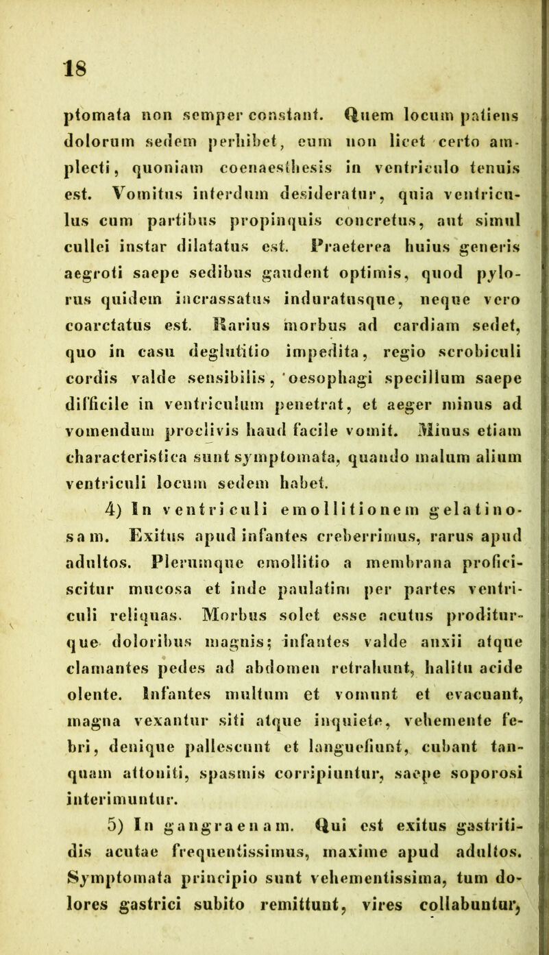 ptomata non semper constant. Quem locum patiens dolorum sedem perhibet, eum non licet certo am- plecti, quoniam coenaestliesis in ventriculo tenuis est. Vomitus interdum desideratur, quia ventricu- lus cum partibus propinquis concretus, aut simul cullei instar dilatatus est. Praeterea huius generis aegroti saepe sedibus gaudent optimis, quod pylo- rus quidem incrassatus induratusque, neque vero coarctatus est. Marius morbus ad cardiarn sedet, quo in casu deglutitio impedita, regio scrobiculi cordis valde sensibilis, ‘oesophagi specillum saepe difficile in ventriculum penetrat, et aeger minus ad vomendum proclivis haud facile vomit. Minus etiam characteristica sunt symptomata, quando malum alium ventriculi locum sedem habet. 4) In ventriculi em olli tio nem gelatino- sam. Exitus apud infantes creberrimus, rarus apud adultos. Plerumque emollitio a membrana profici- scitur mucosa et inde paulatim per partes ventri- culi reliquas. Morbus solet esse acutus proditur- que doloribus magnis; infantes valde anxii atque clamantes pedes ad abdomen retrahunt, halitu acide olente. Infantes multum et vomunt et evacuant, magna vexantur siti atque inquiete, vehemente fe- bri, denique pallescunt et languefiunt, cubant tan- quam attoniti, spasmis corripiuntur, saepe soporosi interimuntur. 5) In gangraenam. Qui est exitus gastriti- dis acutae frequentissimus, maxime apud adultos. Symptomata principio sunt vehementissima, tum do- lores gastrici subito remittunt, vires coilabuntur,