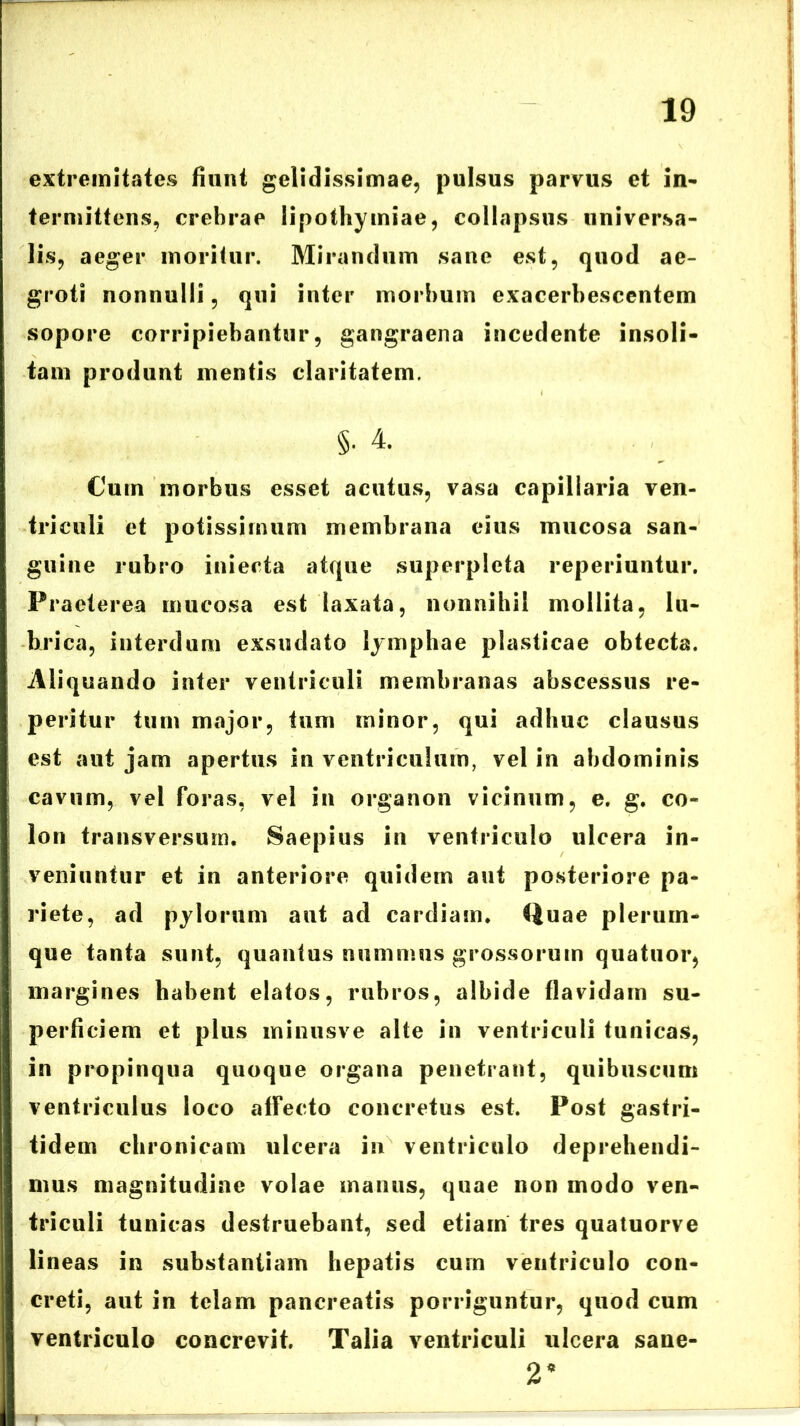 extremitates fiunt gelidissimae, pulsus parvus et in- termittens, crebrae lipothymiae, collapsus universa- lis, aeger moritur. Mirandum sane est, quod ae- groti nonnulli, qui inter morbum exacerbescentem sopore corripiebantur, gangraena incedente insoli- tam produnt mentis claritatem. §. 4. Cum morbus esset acutus, vasa capillaria ven- triculi et potissimum membrana eius mucosa san- guine rubro iniecta atque superpicta reperiuntur. Praeterea mucosa est laxata, nonnihil mollita, lu- brica, interdum exsudato lymphae plasticae obtecta. Aliquando inter ventriculi membranas abscessus re- peritur tum major, tum minor, qui adhuc clausus est aut jam apertus in ventriculum, vel in abdominis cavum, vel foras, vel in organon vicinum, e. g. co- lon transversum. Saepius in ventriculo ulcera in- veniuntur et in anteriore quidem aut posteriore pa- riete, ad pylorum aut ad cardiam. tjuae plerum- que tanta sunt, quantus nummus grossorum quatuor, margines habent elatos, rubros, albide flavidam su- perficiem et plus minusve alte in ventriculi tunicas, in propinqua quoque organa penetrant, quibuscum ventriculus loco affecto concretus est. Post gastri- tidem chronicam ulcera in ventriculo deprehendi- mus magnitudine volae manus, quae non modo ven- triculi tunicas destruebant, sed etiam tres quatuorve lineas in substantiam hepatis cum ventriculo con- creti, aut in telam pancreatis porriguntur, quod cum ventriculo concrevit. Talia ventriculi ulcera sane- 2*