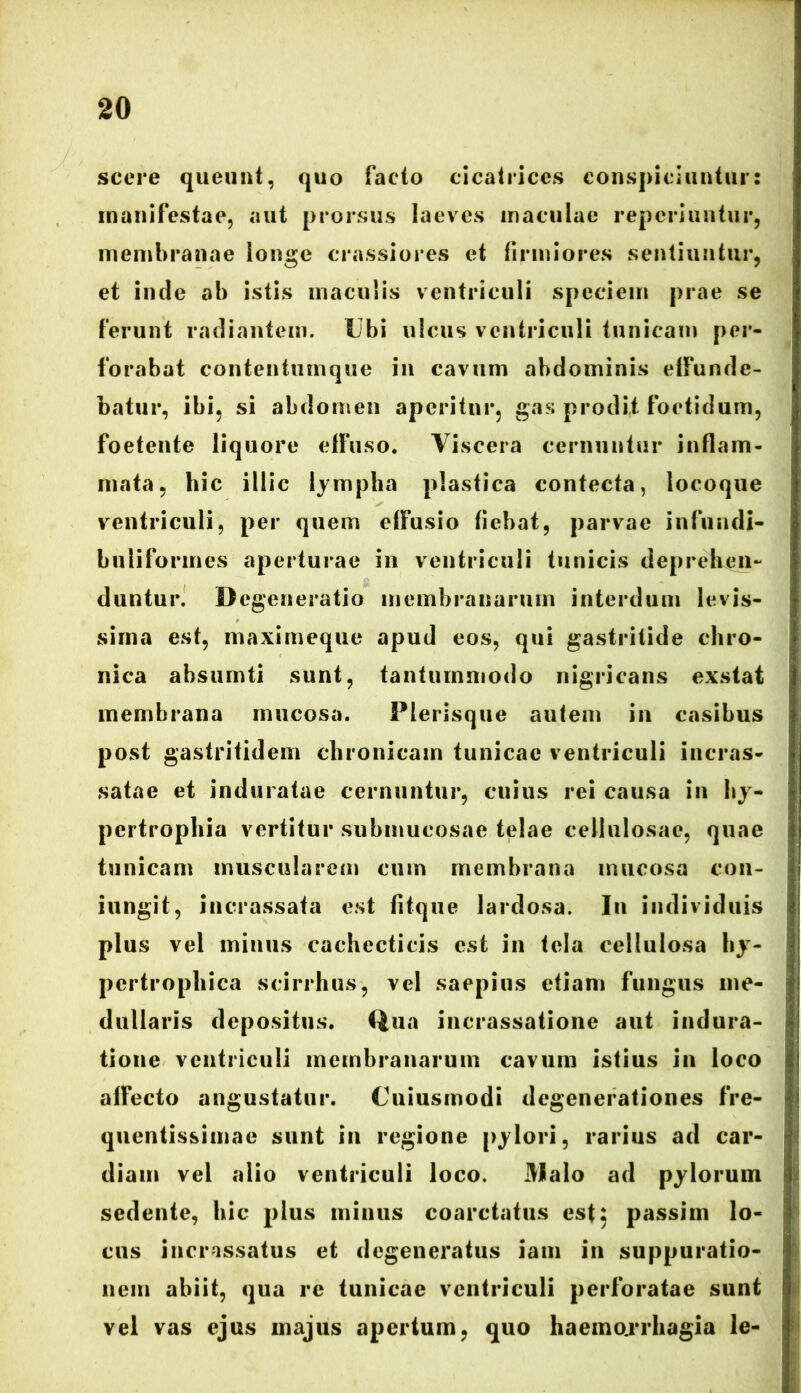 scere queunt, quo facto cicatrices conspiciuntur: manifestae, aut prorsus laeves maculae repcriuntur, membranae longe crassiores et firmiores sentiuntur, et inde ab istis maculis ventriculi speciem prae se ferunt radiantem. Ubi ulcus ventriculi tunicam per- forabat contentumque in cavum abdominis elfunde- batur, ibi, si abdomen aperitur, gas prodit foetidum, foetente liquore effuso* Viscera cernuntur inflam- mata, hic illic lympha plastica contecta, locoque ventriculi, per quem effusio fiebat, parvae infundi- bulifonnes aperturae in ventriculi tunicis deprehen- duntur. Degeneratio membranarum interdum levis- sima est, maximeque apud eos, qui gastritide chro- nica ahsurnti sunt, tantummodo nigricans exstat membrana mucosa. Plerisque autem in casibus post gastritidem chronicam tunicae ventriculi incras- satae et induratae cernuntur, cuius rei causa in hy- pertrophia vertitur submucosae telae cellulosae, quae tunicam muscularem cum membrana mucosa con- iungit, incrassata est fitque lardosa. In individuis plus vel minus cachecticis est in tela cellulosa hy- pertrophica scirrhus, vel saepius etiam fungus me- dullaris depositus. Qua incrassatione aut indura- tione ventriculi membranarum cavum istius in loco affecto angustatur. Uniusmodi degenerationes fre- quentissimac sunt in regione pylori, rarius ad Car- diam vel alio ventriculi loco. JMalo ad pylorum sedente, hic plus minus coarctatus est: passim lo- cus incrassatus et degeneratus iam in suppuratio- nem abiit, qua re tunicae ventriculi perforatae sunt vel vas ejus majus apertum, quo haemarrhagia le-