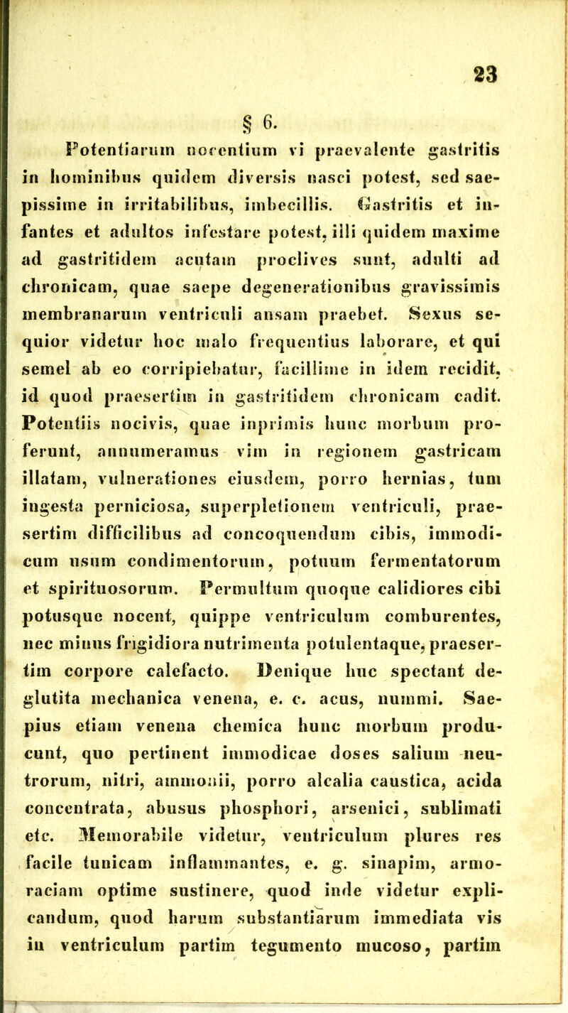 § 6. Potentiarum nocentium vi praevalente gastritis in hominibus quidem diversis nasci potest, sed sae- pissime in irritabilibus, imbecillis. Gastritis et in- fantes et adultos infestare potest, iili quidem maxime ad gastritidem acutam proclives sunt, adulti ad chronicam, quae saepe degenerationibus gravissimis membranarum ventriculi ansam praebet. Sexus se- qui or videtur hoc malo frequentius laborare, et qui semel ab eo corripiebatur, facillime in idem recidit, id quod praesertim in gastritidem chronicam cadit. Potentiis nocivis, quae inprimis hunc morbum pro- ferunt, annumeramus vim in regionem gastricam illatam, vulnerationes eiusdem, porro hernias, tum ingesta perniciosa, superpletionem ventriculi, prae- sertim difficilibus ad concoquendum cibis, immodi- cum usum condimentorum, potuum fermentatorum et spirituosorum. Permultum quoque calidiores cibi potusque nocent, quippe ventriculum comburentes, nec minus frigidiora nutrimenta potulentaque, praeser- tim corpore calefacto. Denique huc spectant de- glutita mechanica venena, e. c. acus, nummi. Sae- pius etiam venena chemica hunc morbum produ- cunt, quo pertinent immodicae doses salium neu- trorum, nitri, ammonii, porro alcalia caustica, acida concentrata, abusus phosphori, arsenici, sublimati etc. Memorabile videtur, ventriculum plures res facile tunicam inflammantes, e. g. sinapim, armo* raciam optime sustinere, quod inde videtur expli- candum, quod harum substantiarum immediata vis iu ventriculum partim tegumento mucoso, partim