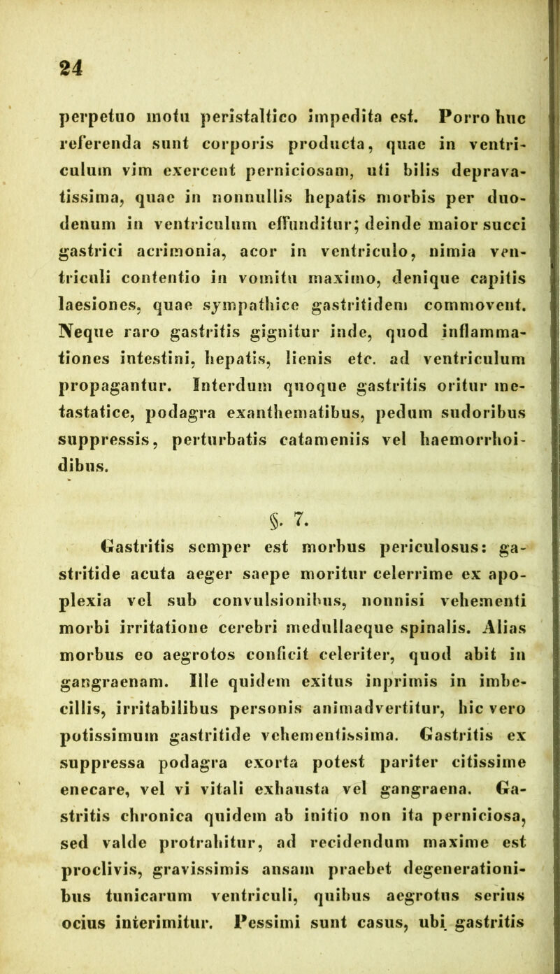 perpetuo motu peristaltico impedita est. Porro huc referenda sunt corporis producta, quae in ventri- culum vim exercent perniciosam, uti bilis deprava- tissima, quae in nonnullis hepatis morbis per duo- denum in ventriculum effunditur; deinde maior succi gastrici acrimonia, acor in ventriculo, nimia ven- triculi contentio in vomitu maximo, denique capitis laesiones, quae sympathice gastrifidem commovent. Neque raro gastritis gignitur inde, quod inflamma- tiones intestini, hepatis, lienis etc. ad ventriculum propagantur. Interdum quoque gastritis oritur me- tastatice, podagra exanthematibus, pedum sudoribus suppressis, perturbatis catameniis vel haemorrhoi- dibtis. §• 7. Gastritis scmper est morbus periculosus: ga- stritide acuta aeger saepe moritur celerrime ex apo- plexia vel sub convulsionibus, nonnisi vehementi morbi irritatione cerebri medullaeque spinalis. Alias morbus eo aegrotos conficit celeriter, quod abit in gangraenam. Ille quidem exitus inprimis in imbe- cillis, irritabilibus personis animadvertitur, hic vero potissimum gastritide vehementissima. Gastritis ex suppressa podagra exorta potest pariter citissime enecare, vel vi vitali exhausta vel gangraena. Ga- stritis chronica quidem ab initio non ita perniciosa, sed valde protrahitur, ad recidendum maxime est proclivis, gravissimis ansam praebet degenerationi- bus tunicarum ventriculi, quibus aegrotus serius ocius interimitur. Pessimi sunt casus, ubi gastritis