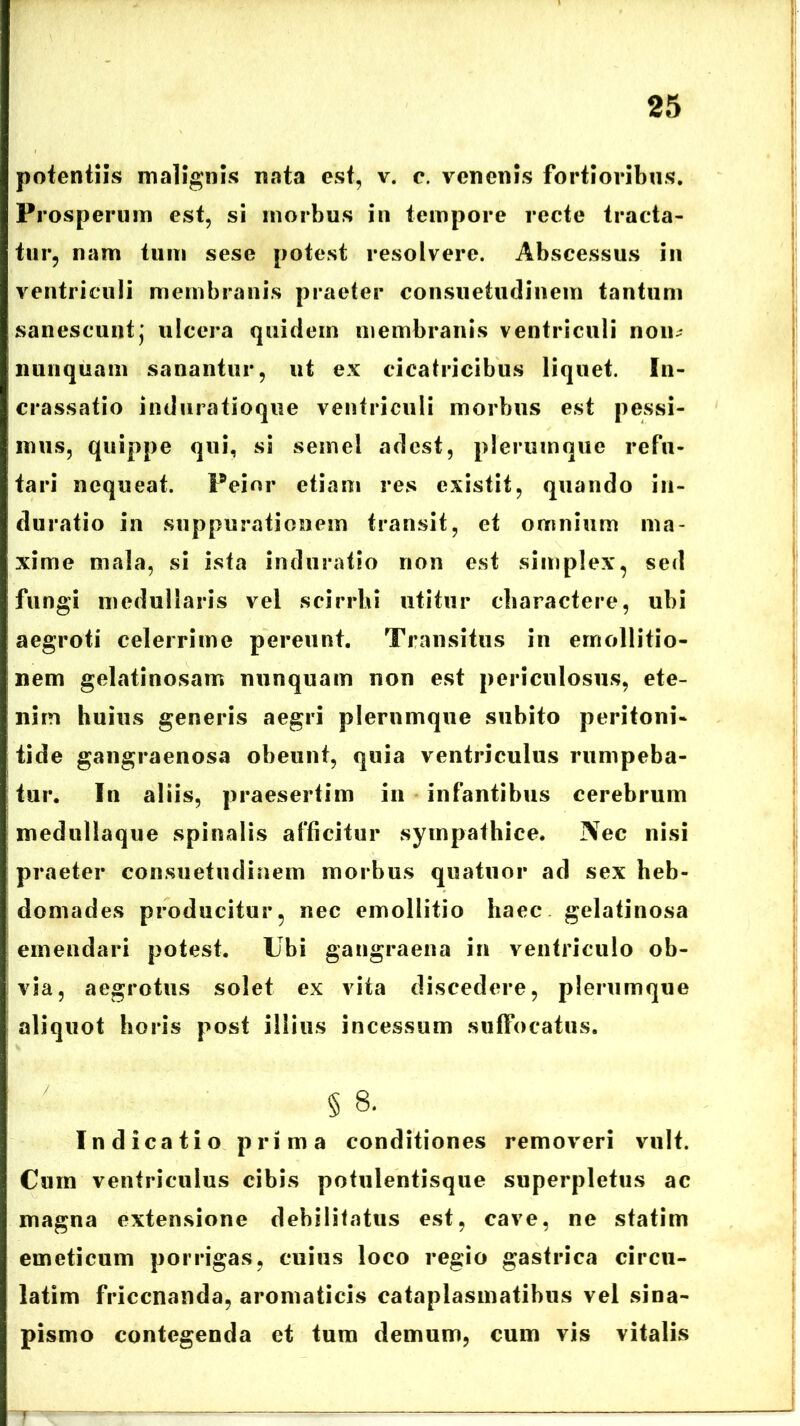 potentiis malignis nata est, v. e. venenis fortioribus. Prosperum est, si morbus in tempore recte tracta- tur, nam tum sese potest resolvere. Abscessus in ventriculi membranis praeter consuetudinem tantum sanescuntj ulcera quidem membranis ventriculi non- nunquam sanantur, ut ex cicatricibus liquet. In- crassatio induratioque ventriculi morbus est pessi- mus, quippe qui, si semel adest, plerumque refu- tari nequeat. Peior etiam res existit, quando in- duratio in suppurationem transit, et omnium ma- xime mala, si ista induratio non est simplex, sed fungi medullaris vel scirrhi utitur charactere, ubi aegroti celerrime pereunt. Transitus in emollitio- nem gelatinosam nunquam nou est periculosus, ete- nim huius generis aegri plerumque subito peritoni- tide gangraenosa obeunt, quia ventriculus rumpeba- tur. In aliis, praesertim in infantibus cerebrum medullaque spinalis afficitur sympathice. Nec nisi praeter consuetudinem morbus quatuor ad sex heb- domades producitur, nec emollitio haec gelatinosa emendari potest. Ubi gangraena in ventriculo ob- via, aegrotus solet ex vita discedere, plerumque aliquot horis post illius incessum suffocatus. § 8. Indicatio prima conditiones removeri vult. Cum ventriculus cibis potulentisque superpletus ac magna extensione debilitatus est, cave, ne statim emeticum porrigas, cuius loco regio gastrica circu- latim friccnanda, aromaticis cataplasmatibus vel sina- pismo contegenda et tum demum, cum vis vitalis