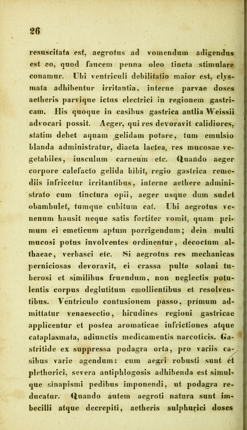 resuscitafa est, aegrotus ad vomendum adigendus est eo, quod faucem penna oleo tincta stimulare conamur. Ubi ventriculi debilitatio maior est, clys- mata adbibentur irritantia, interne parvae doses aetheris parvique ictus electrici in regionem gastri- cam. His quoque in casibus gastrica antlia Weissii advocari possit. Aeger, qui res devoravit calidiores, statim debet aquam gelidam potare, tum ernulsio blanda administratur, diaeta lactea, res mucosae ve- getabiles, iuscuium carneum etc. Quando aeger corpore calefacto gelida bibit, regio gastrica reme- diis infricetur irritantibus, interne aethere admini- strato cum tinctura opii, aeger usque dum sudet obambulet, tumq-ue cubitum eat. Ubi aegrotus ve- nenum hausit neque satis fortiter vomit, quam pri- mum ei emeticum aptum porrigendum; dein multi mucosi potus involventes ordinentur, decoctum al- thaeae, verbasci etc. Si aegrotus res mechanicas perniciosas devoravit, ei crassa pulte solani tu- berosi et similibus fruendum, non neglectis potu- lentis corpus deglutitum emollientibus et resolven- tibus. Ventriculo contusionem passo, primum ad- mittatur venaesectio, hirudines regioni gastricae applicentur ct postea aromaticae infrictiones atque cataplasmata, adiunctis medicamentis narcoticis. Ga- stritide ex suppressa podagra orta, pro variis ca- sibus varie agendum: cum aegri robusti sunt tt plethorici, severa antipblogosis adbibenda est simul- que sinapismi pedibus imponendi, ut podagra re- ducatur. Quando autem aegroti natura sunt im- becilli atque decrepiti, aetheris sulphurici doses