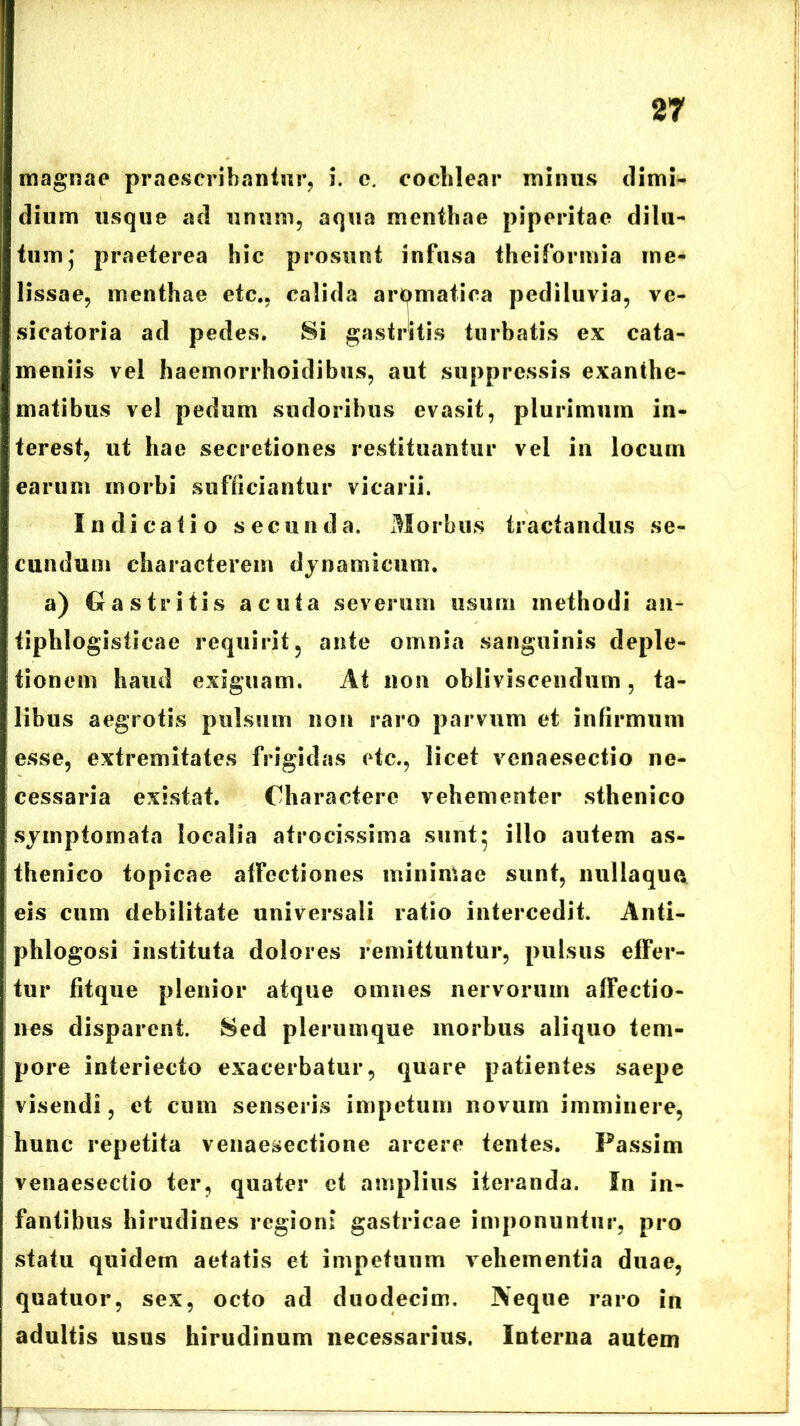 magnae praescribantur, i. e. cochlear minus dimi- dium usque ad unum, aqua menthae piperitae dilu- tum j praeterea hic prosunt infusa theiformia me- lissae, menthae etc., calida aromatica pediluvia, ve- sicatoria ad pedes. Si gastritis turbatis ex cata- ineniis vel haemorrhoidibus, aut suppressis exanthe- matibus vel pedum sudoribus evasit, plurimum in- terest, ut hae secretiones restituantur vel in locum earum morbi sufficiantur vicarii. Indicatio secunda. Morbus tractandus se- cundum characterem dynamieum. a) Gastritis acuta severum usum methodi an- tiphlogisticae requirit, ante omnia sanguinis deple- tionem haud exiguam. At non obliviscendum, ta- libus aegrotis pulsum non raro parvum et infirmum esse, extremitates frigidas etc., licet vcnaesectio ne- cessaria existat. Charactere vehementer sthenico symptomata localia atrocissima sunt• illo autem as- thenico topicae affectiones minimae sunt, nullaquo eis cum debilitate universali ratio intercedit. Anti- phlogosi instituta dolores remittuntur, pulsus effer- tur fitque plenior atque omnes nervorum affectio- nes disparent. Sed plerumque morbus aliquo tem- pore interiecto exacerbatur, quare patientes saepe visendi, et cum senseris impetum novum imminere, hunc repetita venaesectione arcere tentes. Passim venaesectio ter, quater et amplius iteranda. In in- fantibus hirudines regioni gastricae imponuntur, pro statu quidem aetatis et impetuum vehementia duae, quatuor, sex, octo ad duodecim. Neque raro in adultis usus hirudinum necessarius. Interna autem r