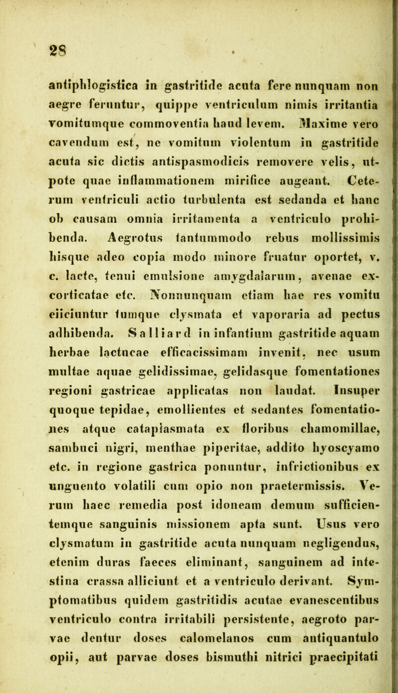 antiphlogistica 111 gastritide acuta fere nunquam non aegre feruntur, quippe ventriculum nimis irritantia vomitumque commoventia liaud levem. Maxime vero cavendum est, ne vomitum violentum in gastritide acuta sic dictis antispasmodicis removere velis, ut- pote quae inflammationem mirifice augeant. Cete- rum ventriculi actio turbulenta est sedanda et hanc oh causam omnia irritamenta a ventriculo probi- benda. Aegrotus tantummodo rebus mollissimis hisque adeo copia modo minore fruatur oportet, v. c. lacte, tenui emulsione amygdalarum, avenae ex- corticatae etc. Nonmmquam etiam hae res vomitu eiiciuntur tumque clysmata et vaporaria ad pectus adhibenda. Salliard in infantium gastritide aquam herbae lactucae efficacissimam invenit, nec usum multae aquae gelidissimae, gelidasque fomentationes regioni gastricae applicatas non laudat. Insuper quoque tepidae, emollientes et sedantes fomentatio- nes atque cataplasmata ex floribus chamomillae, sambuci nigri, menthae piperitae, addito hyoscyamo etc. in regione gastrica ponuntur, inflictionibus ex unguento volatili cum opio non praetermissis. Ve- rum haec remedia post idoneam demum sufficien- temque sanguinis missionem apta sunt. Usus vero clysmatum in gastritide acuta nunquam negligendus, etenim duras faeces eliminant, sanguinem ad inte- stina crassa alliciunt et a ventriculo derivant. Sym- ptomatibus quidem gastritidis acutae evanescentibus ventriculo contra irritabili persistente, aegroto par- vae dentur doses calomelanos cum antiquantulo opii, aut parvae doses bismuthi nitrici praecipitati