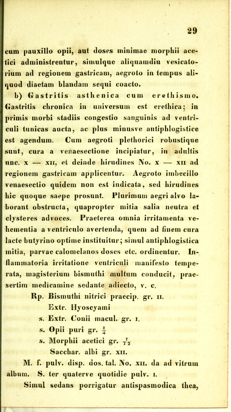 cum pauxillo opii, aut tloses minimae morphii ace- tici administrentur, simulque aliquamdiu vesicato- rium ad regionem gastricam, aegroto in tempus ali- quod diaetam blandam sequi coacto. b) Gastritis asthenica cum erethismo. Gastritis chronica in universum est erethica; in primis morbi stadiis congestio sanguinis ad ventri- culi tunicas aucta, ac plus minusve antiphlogistice est agendum. Cum aegroti plethorici robustique sunt, cura a venaesectione incipiatur, in adultis unc. x — xn, et deinde hirudines No. x — xn ad regionem gastricam applicentur. Aegroto imbecillo venaesectio quidem non est indicata, sed hirudines hic quoque saepe prosunt. Plurimum aegri alvo la- borant obstructa, quapropter mitia salia neutra et clysteres advoces. Praeterea omnia irritamenta ve- hementia a ventriculo avertenda, quem ad finem cura lacte butyriuo optime instituitur; simul antiphlogistica mitia, parvae calomelanos doses etc. ordinentur. In- flammatoria irritatione ventriculi manifesto tempe- rata, magisterium bismuihi multum conducit, prae- sertim medicamine sedante adiecto, v. c. Rp. Bismuthi nitrici praecip. gr. ii. Extr. Hyoscyami s. Extr. Conii inacui, gr. i. s. Opii puri gr. f s. Morphii acetici gr. ~2 Sacchar. albi gr. xii. M. f. pulv. disp. dos. tal. No. xii. da ad vitrum album. S. ter quaterve quotidie pulv. i. Simul sedans porrigatur antispasmodica thea,