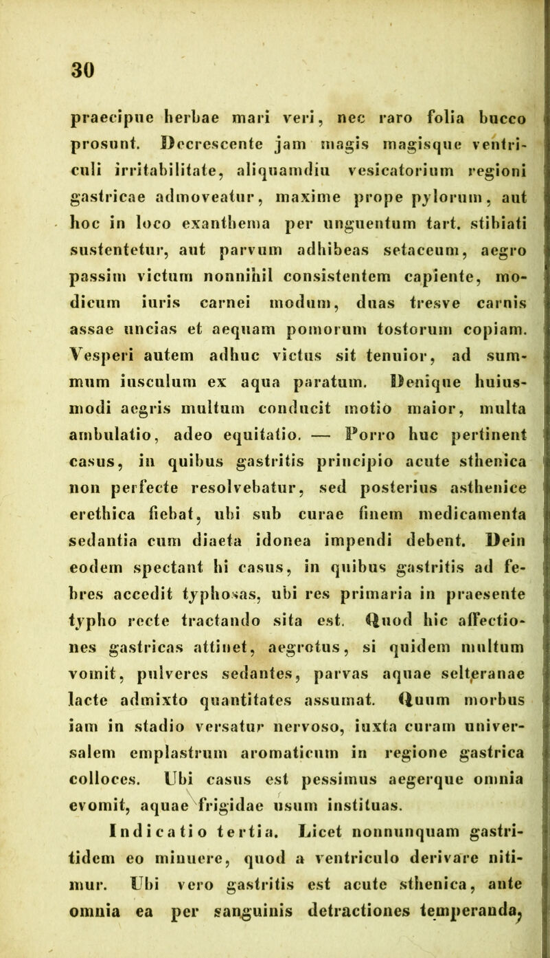 praecipue herbae mari veri, nec raro folia bucco prosunt. Decrescente jam magis magisque ventri- culi irritabilitate, aliquamdiu vesicatorium regioni gastricae admoveatur, maxime prope pylorum, aut hoc in loco exanthema per unguentum tart. stihiati sustentetur, aut parvum adhibeas setaceum, aegro passim victum nonnihil consistentem capiente, mo- dicum iuris carnei modum, duas tresve carnis assae uncias et aequam pomorum tostorum copiam. Vesperi autem adhuc victus sit tenuior, ad sum- mum iusculum ex aqua paratum. Denique huius- modi aegris multum conducit motio maior, multa ambulatio, adeo equitatio. — Porro huc pertinent casus, in quibus gastritis principio acute sthenica non perfecte resolvebatur, sed posterius asthenice erethica fiebat? ubi sub curae finem medicamenta sedantia cum diaeta idonea impendi debent. Dein eodem spectant hi casus, in quibus gastritis ad fe- bres accedit typhosas, ubi res primaria in praesente typho recte tractando sita est. Quod hic affectio- nes gastricas attinet, aegrotus, si quidem multum vomit, pulveres sedantes, parvas aquae selteranae lacte admixto quantitates assumat. Quum morbus iam in stadio versatur nervoso, iuxta curam univer- salem emplastrum aromaticum in regione gastrica colloces. Ubi casus est pessimus aegerque omnia evomit, aquae frigidae usum instituas. Indicatio tertia. Licet nonnunquam gastri- tidem eo minuere, quod a ventriculo derivare niti- mur. Ubi vero gastritis est acute sthenica, ante omnia ea per sanguinis detractiones temperanda^