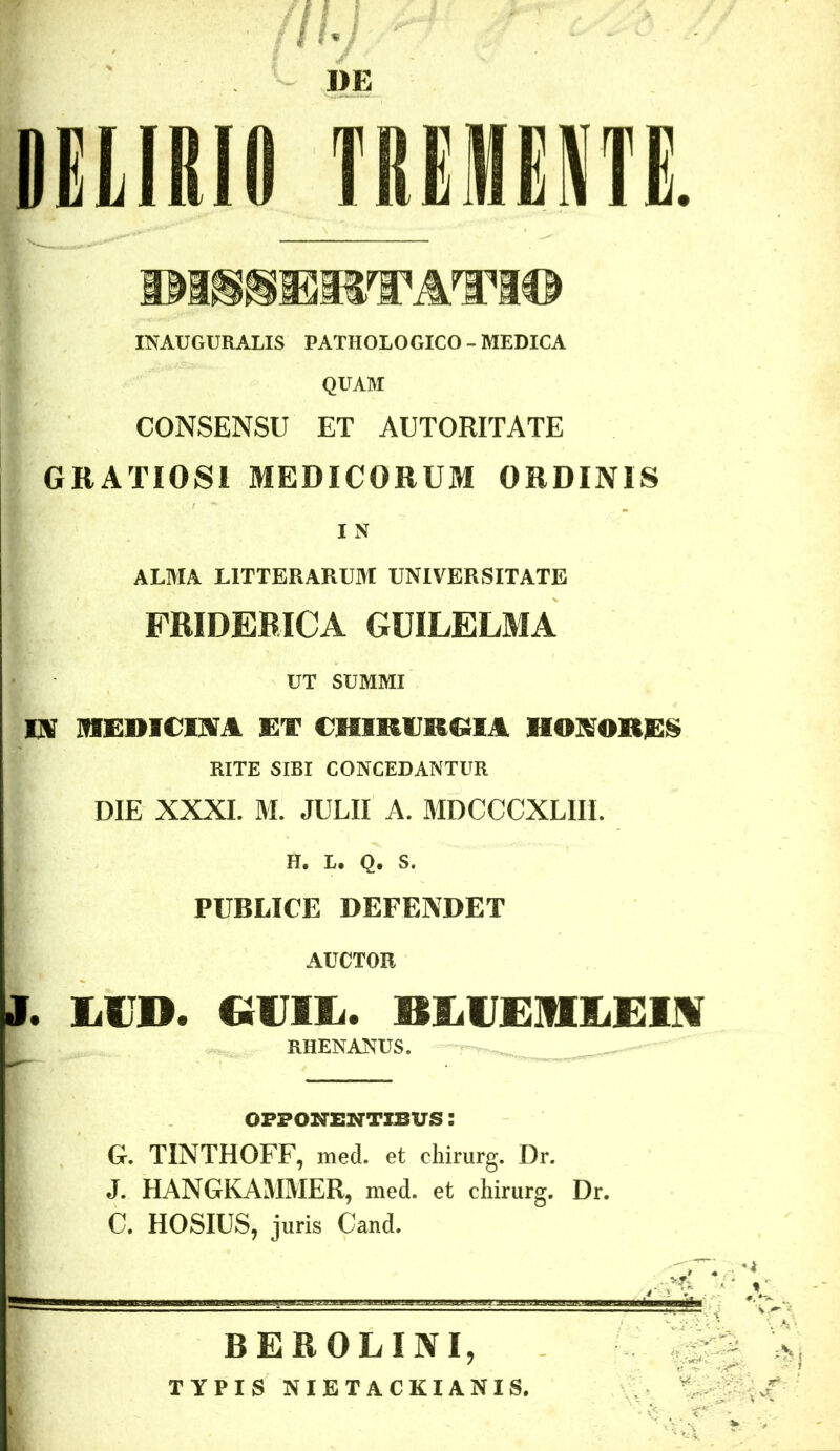 DELIRIO TREIHENTE. DIHHQRTATIO INAUGURATIS PATHOLOGICO - MEDICA QUAM CONSENSU ET AUTORITATE GRATIOSI MEDICORUM ORDINIS I N ALMA LITTERARUM UNIVERSITATE FRIDERXCA GUILELMA UT SUMMI IN IVIIlDieiM ET CHIRURGIA HONORES RITE SIBI CONCEDANTUR DIE XXXI. M. JULII A. MDCCCXLIII. H. L. Q. S. PUBLICE DEFENDET AUCTOR I. IiCD. GVIL. BlVEMIiEUI RHENANUS. OPPONENTIBUS G. TINTHOFF, med. et chirurg. Dr. J. HANGKAMMER, med. et chirurg. Dr. C. HOSIUS, juris Cand. BEROLINI, TYPIS NIETACKIANIS.