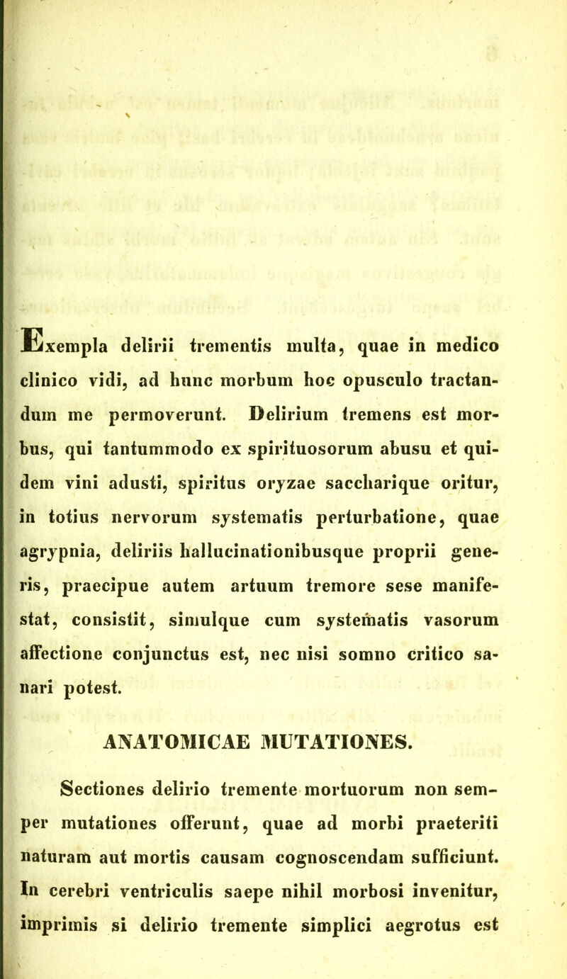 Exempla delirii trementis multa, quae in medico clinico vidi, ad hunc morbum hoc opusculo tractan- dum me permoverunt. Delirium tremens est mor- bus, qui tantummodo ex spirituosorum abusu et qui- dem vini adusti, spiritus oryzae saccharique oritur, in totius nervorum systematis perturbatione, quae agrypnia, deliriis hallucinationibusque proprii gene- ris, praecipue autem artuum tremore sese manife- stat, consistit, simulque cum systematis vasorum affectione conjunctus est, nec nisi somno critico sa- nari potest. ANATOMICAE MUTATIONES. Sectiones delirio tremente mortuorum non sem- per mutationes offerunt, quae ad morbi praeteriti naturam aut mortis causam cognoscendam sufficiunt. In cerebri ventriculis saepe nihil morbosi invenitur, imprimis si delirio tremente simplici aegrotus est