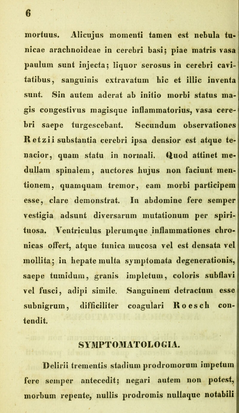 mortuus. Alicujus momenti tamen est nebula tu- nicae arachnoideae in cerebri basi; piae matris vasa paulum sunt injecta; liquor serosus in cerebri cavi- tatibus, sanguinis extravatum bic et illic inventa sunt. Sin autem aderat ab initio morbi status ma- gis congestivus magisque inflammatorius, vasa cere- bri saepe turgescebant. Secundum observationes R etzii substantia cerebri ipsa densior est atque te- nacior, quam statu in normali. Quod attinet me- dullam spinalem, auctores hujus non faciunt men- tionem, quamquam tremor, eam morbi participem esse, clare demonstrat. In abdomine fere semper vestigia adsunt diversarum mutationum per spiri- tuosa. Ventriculus plerumque inflammationes chro- nicas offert, atque tunica mucosa vel est densata vel mollita; in hepate multa symptomata degenerationis, saepe tumidum, granis impletum, coloris subflavi vel fusci, adipi simile. Sanguinem detractum esse subnigrum, difficiliter coagulari Roesch con- tendit. SYMPTOMATOLOGIA. Delirii trementis stadium prodromorum impetum fere semper antecedit; negari autem non potest, morbum repente, nullis prodromis nullaque notabili