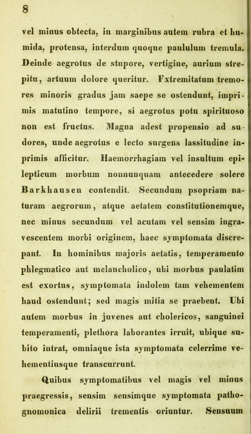 vel minus obtecta, in marginibus autem rubra et hu- mida, protensa, interdum quoque paululum tremula. Deinde aegrotus de stupore, vertigine, aurium stre- pitu, artuum dolore queritur. Fxtremitatum tremo- res minoris gradus jam saepe se ostendunt, impri- mis matutino tempore, si aegrotus potu spirituoso non est fructus. Magna adest propensio ad su dores, unde aegrotus e lecto surgens lassitudine in- primis afficitur. Haemorrhagiam vel insultum epi- lepticum morbum nonnunquam antecedere solere Barkhausen contendit. Secundum psopriam na- turam aegrorum, atque aetatem constitutionemque, nec minus secundum vel acutam vel sensim ingra- vescentem morbi originem, haec symptomata discre- pant. In hominibus majoris aetatis, temperamento phlegmatico aut melancholico, ubi morbus paulatim est exortus, symptomata indolem tam vehementem haud ostendunt; sed magis mitia se praebent. Ubi autem morbus in juvenes aut cholericos, sanguinei temperamenti, plethora laborantes irruit, ubique su- bito intrat, omniaque ista symptomata celerrime ve- hementiusque transcurrunt. Quibus symptomatibus vel magis vel minus praegressis, sensim sensimque symptomata patho- gnomonica delirii trementis oriuntur. Sensuum