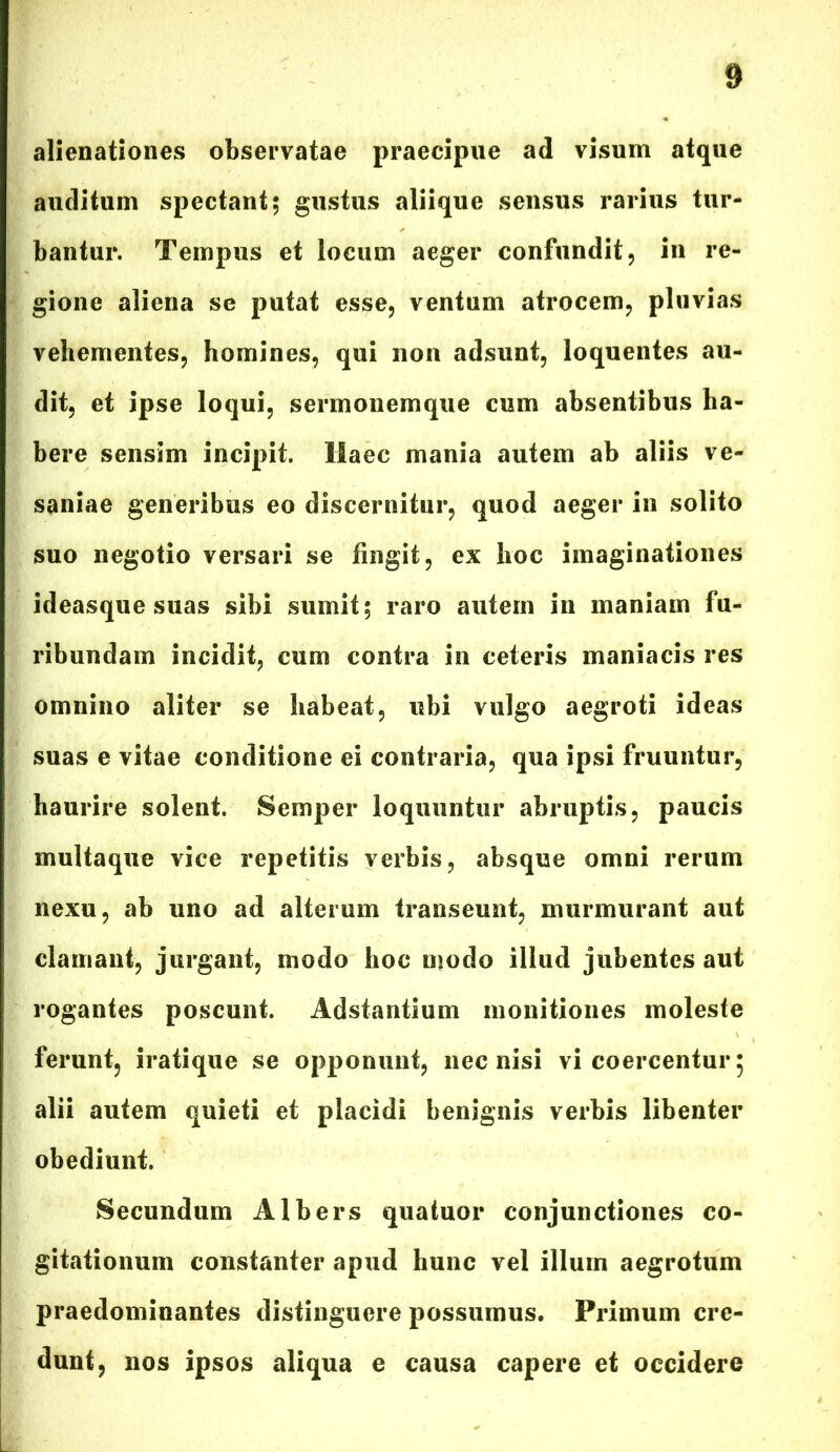 alienationes observatae praecipue ad visum atque auditum spectant; gustus aliique sensus rarius tur- bantur. Tempus et locum aeger confundit, in re- gione aliena se putat esse, ventum atrocem, pluvias vehementes, homines, qui non adsunt, loquentes au- dit, et ipse loqui, sermonemque cum absentibus ha- bere sensim incipit. Haec mania autem ab aliis ve- saniae generibus eo discernitur, quod aeger in solito suo negotio versari se fingit, ex hoc imaginationes ideasque suas sibi sumit; raro autem in maniam fu- ribundam incidit, cum contra in ceteris maniacis res omnino aliter se habeat, ubi vulgo aegroti ideas suas e vitae conditione ei contraria, qua ipsi fruuntur, haurire solent. Semper loquuntur abruptis, paucis multaque vice repetitis verbis, absque omni rerum nexu, ab uno ad alterum transeunt, murmurant aut clamant, jurgant, modo hoc modo illud jubentes aut rogantes poscunt. Adstantium monitiones moleste ferunt, iratique se opponunt, nec nisi vi coercentur 5 alii autem quieti et placidi benignis verbis libenter obediunt. Secundum Albers quatuor conjunctiones co- gitationum constanter apud hunc vel illum aegrotum praedominantes distinguere possumus. Primum cre- dunt, nos ipsos aliqua e causa capere et occidere