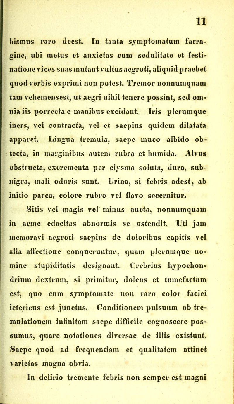 bismus raro deest. In tanta symptomatum farra- gine, ubi metus et anxietas cum sedulitate et festi- natione vices suas mutant vultus aegroti, aliquid praebet quod verbis exprimi non potest. Tremor nonnumquam tam veliemensest, ut aegri nihil tenere possint, sed om- nia iis porrecta e manibus excidant. Iris plerumque iners, vel contracta, vel et saepius quidem dilatata apparet. Lingua tremula, saepe muco albido ob- tecta, in marginibus autem rubra et humida. Alvus obstructa, excrementa per clysma soluta, dura, sub- nigra, mali odoris sunt. Urina, si febris adest, ab initio parca, colore rubro vel flavo secernitur. Sitis vel magis vel minus aucta, nonnumquam in acme edacitas abnormis se ostendit. Uti jam memoravi aegroti saepius de doloribus capitis vel alia affectione conqueruntur, quam plerumque no- mine stupiditatis designant. Crebrius hypochou- drium dextrum, si primitur, dolens et tumefactum est, quo cum symptomate non raro color faciei ictericus est junctus. Conditionem pulsuum ob tre- mulatiouem infinitam saepe difficile cognoscere pos- sumus, quare notationes diversae de illis existunt. Saepe quod ad frequentiam et qualitatem attinet varietas magna obvia. In delirio tremente febris non semper est magni