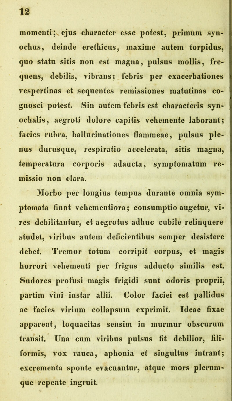 momenti ejus character esse potest, primum syn- ochus, deinde erethicus, maxime autem torpidus, quo statu sitis non est magna, pulsus mollis, fre- quens, debilis, vibrans; febris per exacerbationes vespertinas et sequentes remissiones matutinas co- gnosci potest. Sin autem febris est characteris syn- ochalis, aegroti dolore capitis vehemente laborant; facies rubra, hallucinationes flammeae, pulsus ple- nus durusque, respiratio accelerata, sitis magna, temperatura corporis adaucta, symptomatum re- missio non clara. Morbo per longius tempus durante omnia sym- ptomata fiunt vehementiora; consumptio augetur, vi- res debilitantur, et aegrotus adhuc cubile relinquere studet, viribus autem deficientibus semper desistere debet. Tremor totum corripit corpus, et magis horrori vehementi per frigus adducto similis est. Sudores profusi magis frigidi sunt odoris proprii, partim vini instar allii. Color faciei est pallidus ac facies virium collapsum exprimit. Ideae fixae apparent, loquacitas sensim in murmur obscurum transit. Una cum viribus pulsus fit debilior, fili- formis, vox rauca, aphonia et singultus intrant; excrementa sponte evacuantur, atque mors plerum- que repente ingruit.