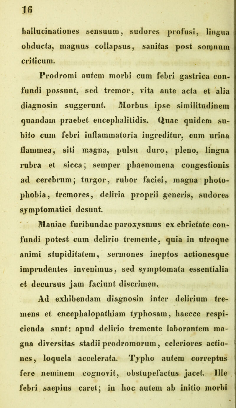 hallucinationes sensuum, sudores profusi, lingua obducta, magnus collapsus, sanitas post somnum criticum. Prodromi autem morbi cum febri gastrica con- fundi possunt, sed tremor, vita ante acta et alia diagnosin suggerunt. Morbus ipse similitudinem quandam praebet encephalitidis. Quae quidem su- bito cum febri inflammatoria ingreditur, cum urina flammea, siti magna, pulsu duro, pleno, lingua rubra et sicca ] semper phaenomena congestionis ad cerebrumj turgor, rubor faciei, magna photo- phobia, tremores, deliria proprii generis, sudores symptomatici desunt. Maniae furibundae paroxysmus ex ebrietate con* fundi potest cum delirio tremente, quia in utroque animi stupiditatem, sermones ineptos actionesque imprudentes invenimus, sed symptomata essentialia et decursus jam faciunt discrimen. Ad exhibendam diagnosin inter delirium tre- mens et encephalopathiam typhosam, haecce respi- cienda sunt: apud delirio tremente laborantem ma- gna diversitas stadii prodromorum, celeriores actio- nes, loquela accelerata. Typho autem correptus fere neminem cognovit, obstupefactus jacet. Ille febri saepius caret \ in hoc autem ab initio morbi