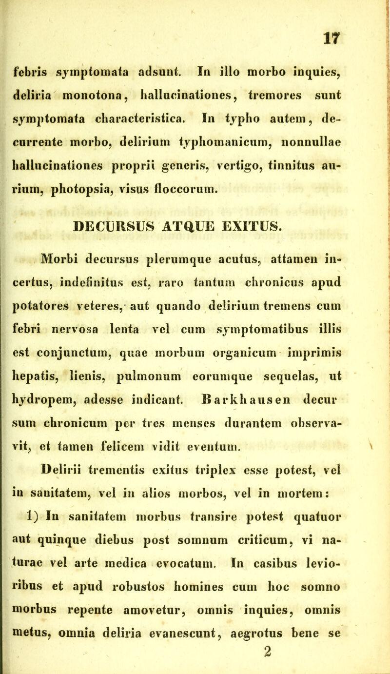 febris symptomata adsunt. In illo morbo inquies, deliria monotona, hallucinationes, tremores sunt symptomata characteristica. In typho autem, de- currente morbo, delirium typliomaniciim, nonnullae hallucinationes proprii generis, vertigo, tinnitus au- rium, photopsia, visus floccorum. DECURSUS ATQUE EXITUS. Morbi decursus plerumque acutus, attamen in- certus, indefinitus est, raro tantum chronicus apud potatores veteres, aut quando delirium tremens cum febri nervosa lenta vel cum symptomatibus illis est conjunctum, quae morbum organicum imprimis hepatis, lienis, pulmonum eorumque sequelas, ut hydropem, adesse indicant. Barkhausen decur sum chronicum per tres menses durantem observa- vit, et tamen felicem vidit eventum. Delirii trementis exitus triplex esse potest, vel in sauitatem, vel in alios morbos, vel in mortem: 1) In sanitatem morbus transire potest quatuor aut quinque diebus post somnum criticum, vi na- turae vel arte medica evocatum. In casibus levio- ribus et apud robustos homines cum hoc somno morbus repente amovetur, omnis inquies, omnis metus, omnia deliria evanescunt, aegrotus bene se 2