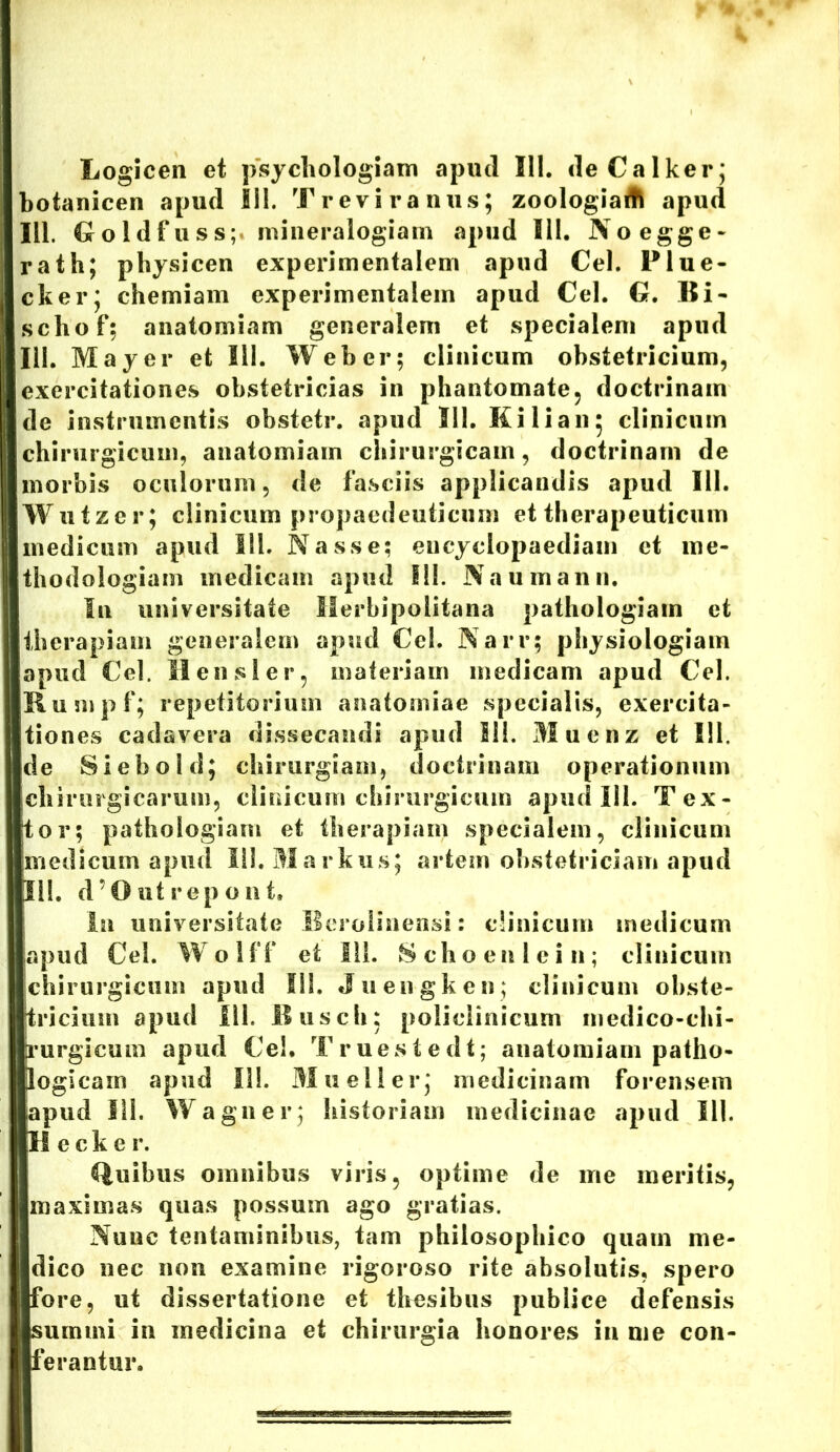Logicen et psychologiarn apud III. deCalker; botanicen apud III. Treviranus; zoologiaitk apud 111. Goldfuss;. mineralogiam apud III. Noegge- rath; physicen experimentalem apud Cei. Plue- cker; chemiam experimentalem apud Cei. G. Bi- schof; anatomiam generalem et specialem apud III. May er et 111. Web er; clinicum obstetricium, exercitationes obstetricias in phantomate, doctrinam de instrumentis obstetr. apud Sil. Kilian* clinicum chirurgicum, anatomiam chirurgicam, doctrinam de morbis oculorum, de fasciis applicandis apud 111. Wutzer; clinicum propaedeuticum et therapeuticum medicum apud 111. Nasse; encyclopaediam et me- thodologiam medicam apud III. Na u manu. In universitate Merbipolitana pathologiam et therapiam generalem apud Cei. Narr; physiologiam apud Cei. H ensi er, materiam medicam apud Cei. Rumpf; repetitorium anatomiae specialis, exercita- tiones cadavera dissecandi apud 111. Muenz et III, de Si eho Id; chirurgiam, doctrinam operationum chirurgicarum, clinicum chirurgicum apud 111. Tex- tor; pathologiam et therapiam specialem, clinicum medicum apud 111. Markus; artem obstetriciam apud 111. d’0 ut repo ut. In universitate Bcrolinensi: clinicum medicum apud Cei. Wolff et 111. Schoenlein; clinicum chirurgicum apud III. Juengken; clinicum obste- tricium apud 111. Ilusch; policlinicum inedico-chi- rurgicum apud Ce!. Truestedt; anatomiam patho- logicam apud II!. Muelier; medicinam forensem apud III. Wagner; historiam medicinae apud 111. II c c k e r. Quibus omnibus viris, optime de me meritis, maximas quas possum ago gratias. Nunc tentaminibus, tam philosophico quam me- dico nec non examine rigoroso rite absolutis, spero fore, ut dissertatione et thesibus publice defensis summi in medicina et chirurgia honores in me con- ferantur.
